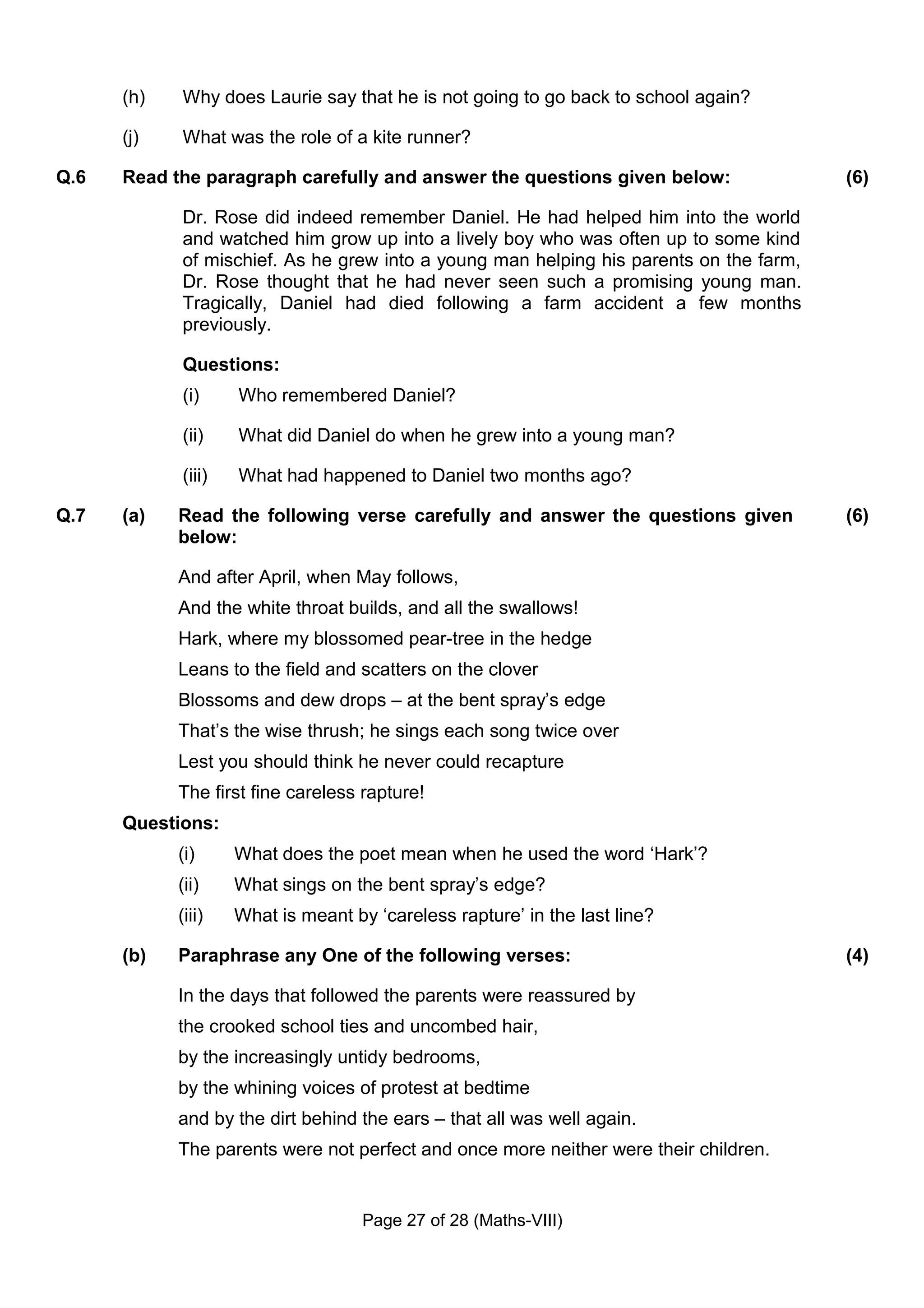 (h)   Why does Laurie say that he is not going to go back to school again?

      (j)   What was the role of a kite runner?

Q.6   Read the paragraph carefully and answer the questions given below:                (6)

            Dr. Rose did indeed remember Daniel. He had helped him into the world
            and watched him grow up into a lively boy who was often up to some kind
            of mischief. As he grew into a young man helping his parents on the farm,
            Dr. Rose thought that he had never seen such a promising young man.
            Tragically, Daniel had died following a farm accident a few months
            previously.

            Questions:
            (i)     Who remembered Daniel?

            (ii)    What did Daniel do when he grew into a young man?

            (iii)   What had happened to Daniel two months ago?

Q.7   (a)   Read the following verse carefully and answer the questions given           (6)
            below:

            And after April, when May follows,
            And the white throat builds, and all the swallows!
            Hark, where my blossomed pear-tree in the hedge
            Leans to the field and scatters on the clover
            Blossoms and dew drops – at the bent spray’s edge
            That’s the wise thrush; he sings each song twice over
            Lest you should think he never could recapture
            The first fine careless rapture!
      Questions:
            (i)     What does the poet mean when he used the word ‘Hark’?
            (ii)    What sings on the bent spray’s edge?
            (iii)   What is meant by ‘careless rapture’ in the last line?

      (b)   Paraphrase any One of the following verses:                                 (4)

            In the days that followed the parents were reassured by
            the crooked school ties and uncombed hair,
            by the increasingly untidy bedrooms,
            by the whining voices of protest at bedtime
            and by the dirt behind the ears – that all was well again.
            The parents were not perfect and once more neither were their children.


                                    Page 27 of 28 (Maths-VIII)
 