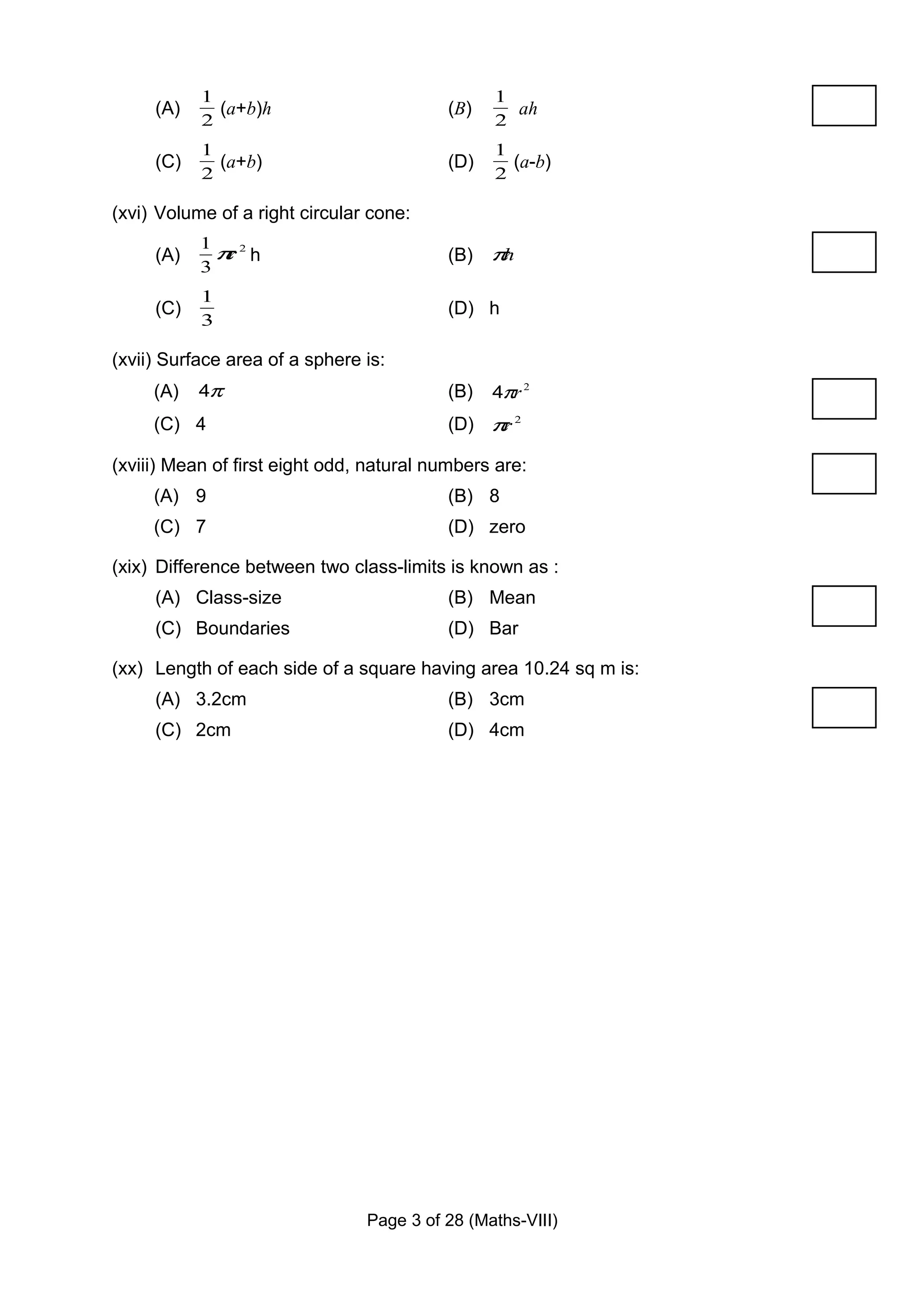 1                                    1
     (A)     (a+b)h                       (B)     ah
           2                                    2
           1                                    1
     (C)     (a+b)                        (D)     (a-b)
           2                                    2

(xvi) Volume of a right circular cone:
           1
     (A)     π 2h
              r                           (B) πh
           3
           1
     (C)                                  (D) h
           3

(xvii) Surface area of a sphere is:
     (A)   4π                             (B)   4πr 2
     (C) 4                                (D) π 2
                                               r

(xviii) Mean of first eight odd, natural numbers are:
     (A) 9                                (B) 8
     (C) 7                                (D) zero

(xix) Difference between two class-limits is known as :
     (A) Class-size                       (B) Mean
     (C) Boundaries                       (D) Bar

(xx) Length of each side of a square having area 10.24 sq m is:
     (A) 3.2cm                            (B) 3cm
     (C) 2cm                              (D) 4cm




                                Page 3 of 28 (Maths-VIII)
 