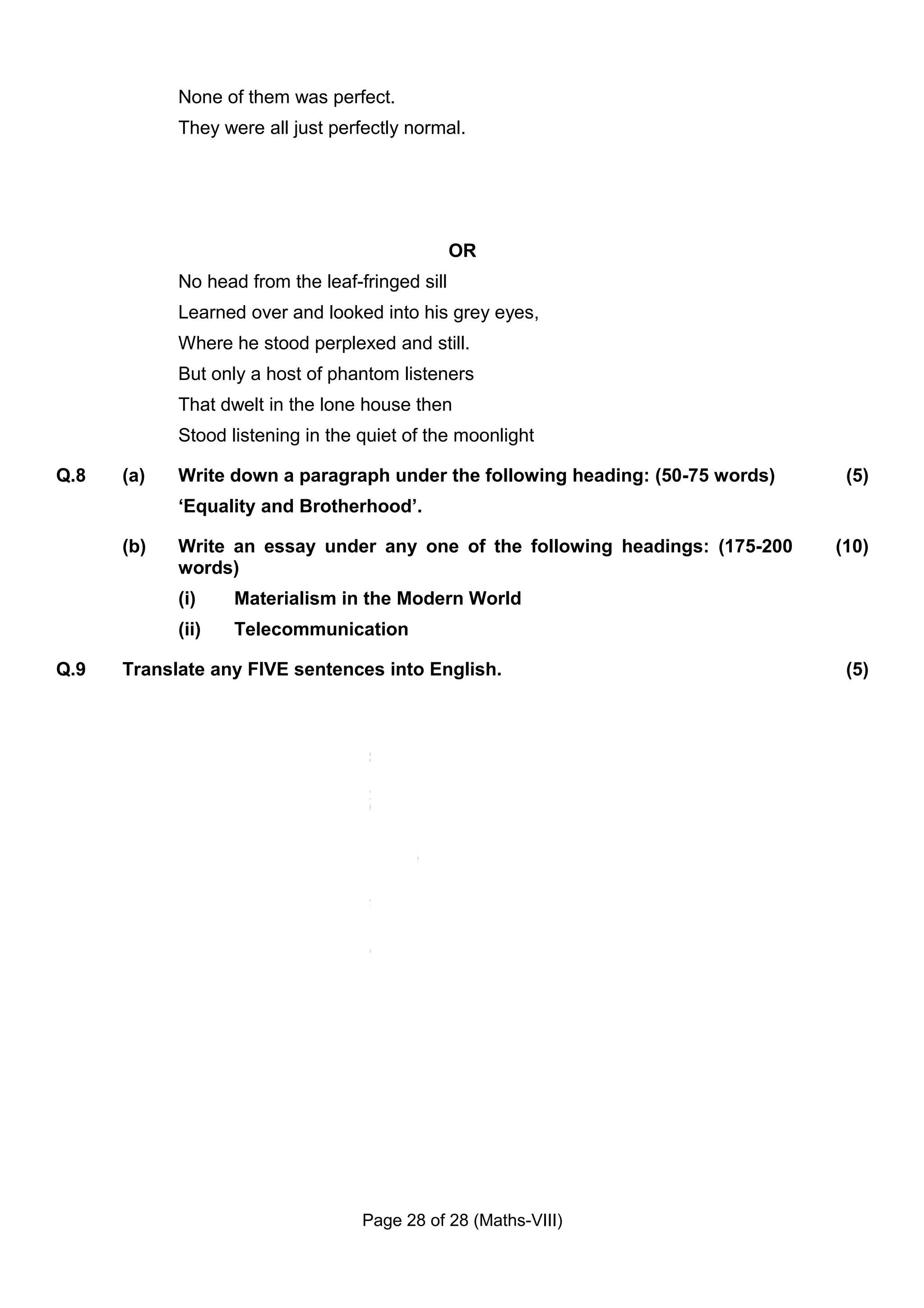 None of them was perfect.
            They were all just perfectly normal.




                                                 OR
            No head from the leaf-fringed sill
            Learned over and looked into his grey eyes,
            Where he stood perplexed and still.
            But only a host of phantom listeners
            That dwelt in the lone house then
            Stood listening in the quiet of the moonlight

Q.8   (a)   Write down a paragraph under the following heading: (50-75 words)    (5)
            ‘Equality and Brotherhood’.

      (b)   Write an essay under any one of the following headings: (175-200    (10)
            words)
            (i)    Materialism in the Modern World
            (ii)   Telecommunication

Q.9   Translate any FIVE sentences into English.                                 (5)




                                   Page 28 of 28 (Maths-VIII)
 
