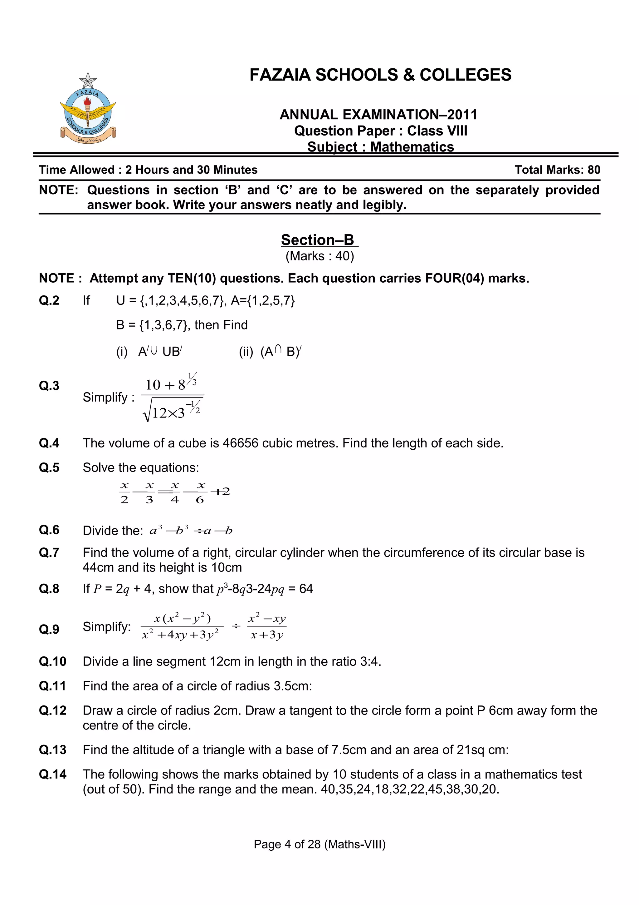 FAZAIA SCHOOLS & COLLEGES

                                                   ANNUAL EXAMINATION–2011
                                                    Question Paper : Class VIII
                                                      Subject : Mathematics
Time Allowed : 2 Hours and 30 Minutes                                                 Total Marks: 80
NOTE: Questions in section ‘B’ and ‘C’ are to be answered on the separately provided
      answer book. Write your answers neatly and legibly.

                                                   Section–B
                                                    (Marks : 40)
NOTE : Attempt any TEN(10) questions. Each question carries FOUR(04) marks.
Q.2    If    U = {,1,2,3,4,5,6,7}, A={1,2,5,7}
             B = {1,3,6,7}, then Find

             (i) A/ ∪ UB/                (ii) (A ∩ B)/
                              1
Q.3                 10 + 8        3
       Simplify :             −1
                      12 ×3        2



Q.4    The volume of a cube is 46656 cubic metres. Find the length of each side.
Q.5    Solve the equations:
              x  x x x
                − = − +2
              2  3 4 6

Q.6    Divide the: a 3 −b 3 ÷a −b
Q.7    Find the volume of a right, circular cylinder when the circumference of its circular base is
       44cm and its height is 10cm
Q.8    If P = 2q + 4, show that p3-8q3-24pq = 64

                       x (x2 − y2 )          x 2 − xy
Q.9    Simplify:                         ÷
                    x 2 + 4 xy + 3 y 2       x + 3y

Q.10   Divide a line segment 12cm in length in the ratio 3:4.
Q.11   Find the area of a circle of radius 3.5cm:
Q.12   Draw a circle of radius 2cm. Draw a tangent to the circle form a point P 6cm away form the
       centre of the circle.
Q.13   Find the altitude of a triangle with a base of 7.5cm and an area of 21sq cm:
Q.14   The following shows the marks obtained by 10 students of a class in a mathematics test
       (out of 50). Find the range and the mean. 40,35,24,18,32,22,45,38,30,20.



                                              Page 4 of 28 (Maths-VIII)
 
