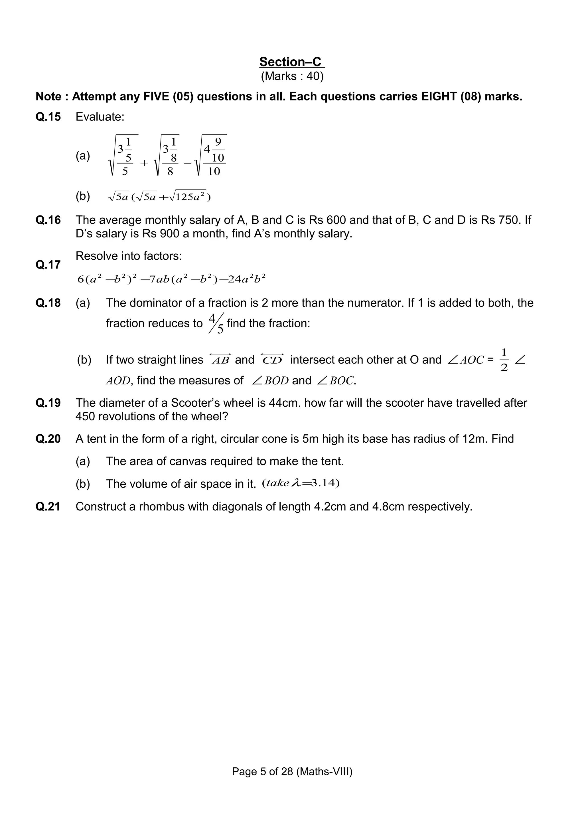 Section–C
                                                   (Marks : 40)
Note : Attempt any FIVE (05) questions in all. Each questions carries EIGHT (08) marks.
Q.15   Evaluate:

                  1          1          9
                3          3         4
       (a)        5 +        8 −       10
                 5          8         10

       (b)      5a ( 5a + 125a 2 )

Q.16   The average monthly salary of A, B and C is Rs 600 and that of B, C and D is Rs 750. If
       D’s salary is Rs 900 a month, find A’s monthly salary.
       Resolve into factors:
Q.17
       6 ( a 2 −b 2 ) 2 −7 ab ( a 2 −b 2 ) −24a 2 b 2

Q.18   (a)    The dominator of a fraction is 2 more than the numerator. If 1 is added to both, the
              fraction reduces to 4 find the fraction:
                                         5
                                                                                            1
       (b)    If two straight lines AB and CD intersect each other at O and ∠ AOC =           ∠
                                                                                            2
              AOD, find the measures of ∠ BOD and ∠ BOC.
Q.19   The diameter of a Scooter’s wheel is 44cm. how far will the scooter have travelled after
       450 revolutions of the wheel?
Q.20   A tent in the form of a right, circular cone is 5m high its base has radius of 12m. Find
       (a)    The area of canvas required to make the tent.
       (b)    The volume of air space in it. (take λ =3.14)
Q.21   Construct a rhombus with diagonals of length 4.2cm and 4.8cm respectively.




                                             Page 5 of 28 (Maths-VIII)
 