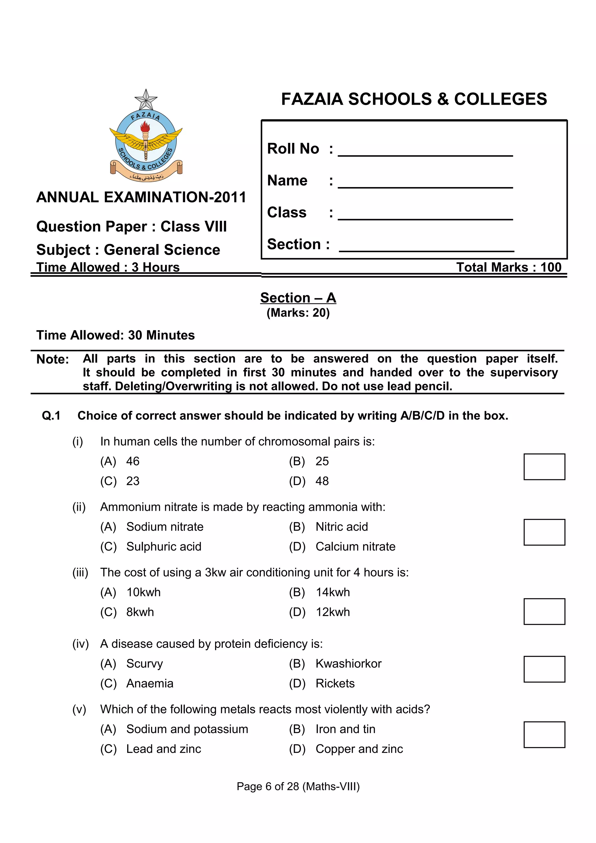 FAZAIA SCHOOLS & COLLEGES

                                               Roll No : _____________________

                                               Name        : _____________________
ANNUAL EXAMINATION-2011
                                               Class       : _____________________
Question Paper : Class VIII
Subject : General Science                      Section : _____________________
Time Allowed : 3 Hours                                                           Total Marks : 100

                                             Section – A
                                               (Marks: 20)
Time Allowed: 30 Minutes
Note:      All parts in this section are to be answered on the question paper itself.
           It should be completed in first 30 minutes and handed over to the supervisory
           staff. Deleting/Overwriting is not allowed. Do not use lead pencil.

Q.1      Choice of correct answer should be indicated by writing A/B/C/D in the box.

        (i)    In human cells the number of chromosomal pairs is:
               (A) 46                              (B) 25
               (C) 23                              (D) 48

        (ii)   Ammonium nitrate is made by reacting ammonia with:
               (A) Sodium nitrate                  (B) Nitric acid
               (C) Sulphuric acid                  (D) Calcium nitrate

        (iii) The cost of using a 3kw air conditioning unit for 4 hours is:
               (A) 10kwh                           (B) 14kwh
               (C) 8kwh                            (D) 12kwh

        (iv) A disease caused by protein deficiency is:
               (A) Scurvy                          (B) Kwashiorkor
               (C) Anaemia                         (D) Rickets

        (v)    Which of the following metals reacts most violently with acids?
               (A) Sodium and potassium            (B) Iron and tin
               (C) Lead and zinc                   (D) Copper and zinc


                                         Page 6 of 28 (Maths-VIII)
 