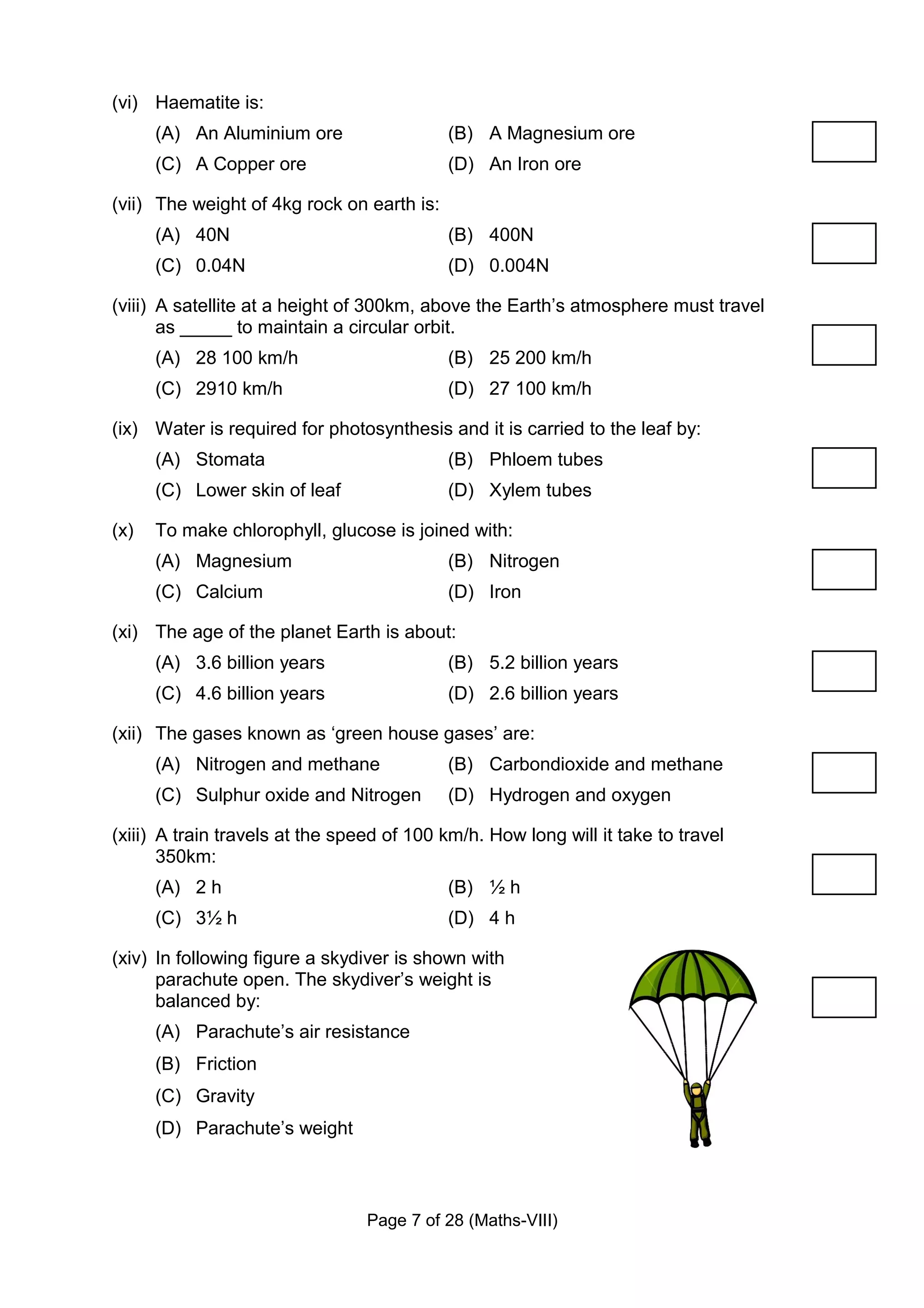 (vi) Haematite is:
      (A) An Aluminium ore                  (B) A Magnesium ore
      (C) A Copper ore                      (D) An Iron ore

(vii) The weight of 4kg rock on earth is:
      (A) 40N                               (B) 400N
      (C) 0.04N                             (D) 0.004N

(viii) A satellite at a height of 300km, above the Earth’s atmosphere must travel
       as _____ to maintain a circular orbit.
      (A) 28 100 km/h                       (B) 25 200 km/h
      (C) 2910 km/h                         (D) 27 100 km/h

(ix) Water is required for photosynthesis and it is carried to the leaf by:
      (A) Stomata                           (B) Phloem tubes
      (C) Lower skin of leaf                (D) Xylem tubes

(x)   To make chlorophyll, glucose is joined with:
      (A) Magnesium                         (B) Nitrogen
      (C) Calcium                           (D) Iron

(xi) The age of the planet Earth is about:
      (A) 3.6 billion years                 (B) 5.2 billion years
      (C) 4.6 billion years                 (D) 2.6 billion years

(xii) The gases known as ‘green house gases’ are:
      (A) Nitrogen and methane              (B) Carbondioxide and methane
      (C) Sulphur oxide and Nitrogen        (D) Hydrogen and oxygen

(xiii) A train travels at the speed of 100 km/h. How long will it take to travel
       350km:
      (A) 2 h                               (B) ½ h
      (C) 3½ h                              (D) 4 h

(xiv) In following figure a skydiver is shown with
      parachute open. The skydiver’s weight is
      balanced by:
      (A) Parachute’s air resistance
      (B) Friction
      (C) Gravity
      (D) Parachute’s weight



                                 Page 7 of 28 (Maths-VIII)
 