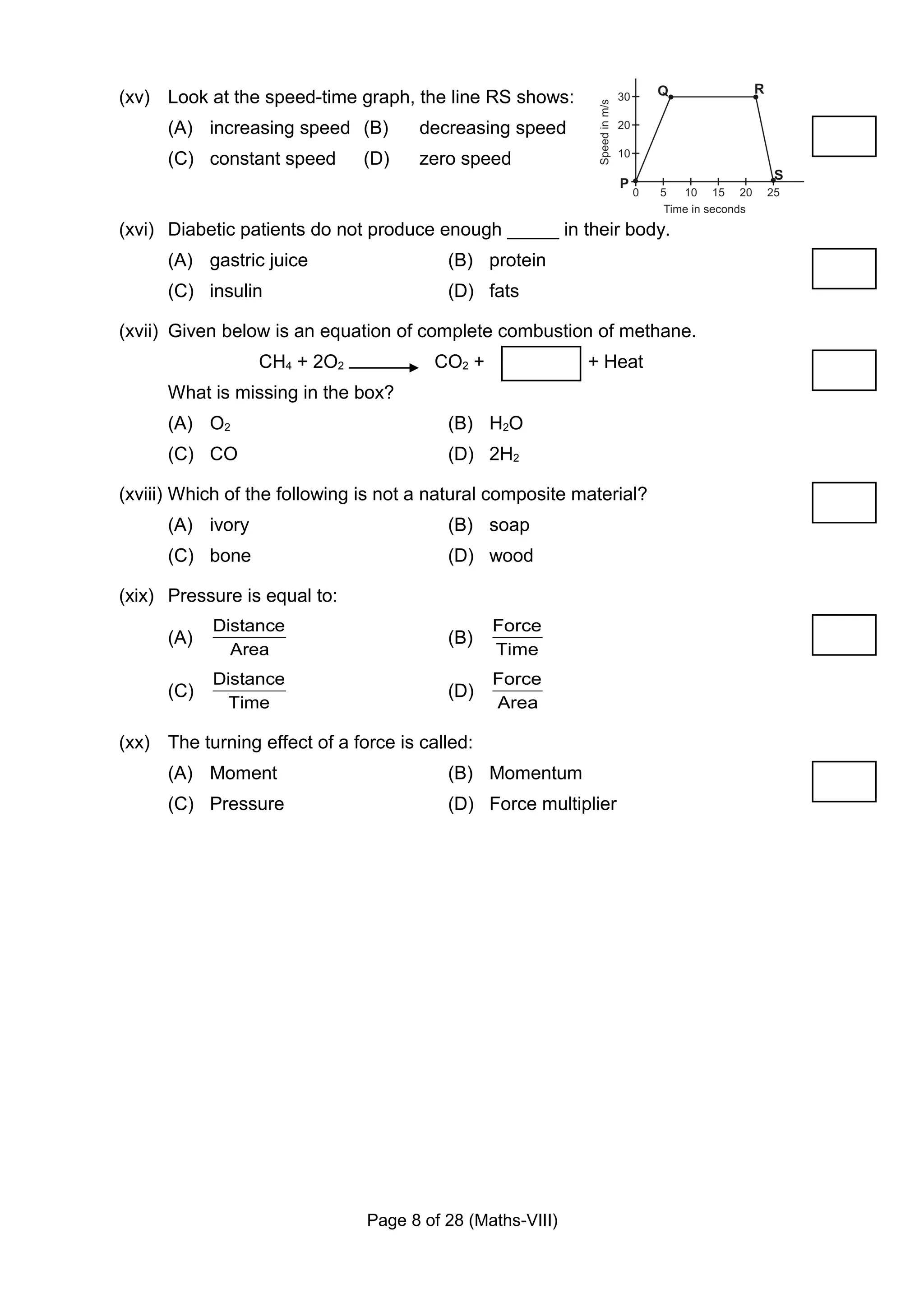 (xv) Look at the speed-time graph, the line RS shows:
      (A) increasing speed (B)        decreasing speed
      (C) constant speed       (D)    zero speed


(xvi) Diabetic patients do not produce enough _____ in their body.
      (A) gastric juice                  (B) protein
      (C) insulin                        (D) fats

(xvii) Given below is an equation of complete combustion of methane.
                  CH4 + 2O2             CO2 +              + Heat
      What is missing in the box?
      (A) O2                             (B) H2O
      (C) CO                             (D) 2H2

(xviii) Which of the following is not a natural composite material?
      (A) ivory                          (B) soap
      (C) bone                           (D) wood

(xix) Pressure is equal to:
            Distance                            Force
      (A)                                (B)
              Area                              Time
            Distance                            Force
      (C)                                (D)
              Time                              Area

(xx) The turning effect of a force is called:
      (A) Moment                         (B) Momentum
      (C) Pressure                       (D) Force multiplier




                               Page 8 of 28 (Maths-VIII)
 