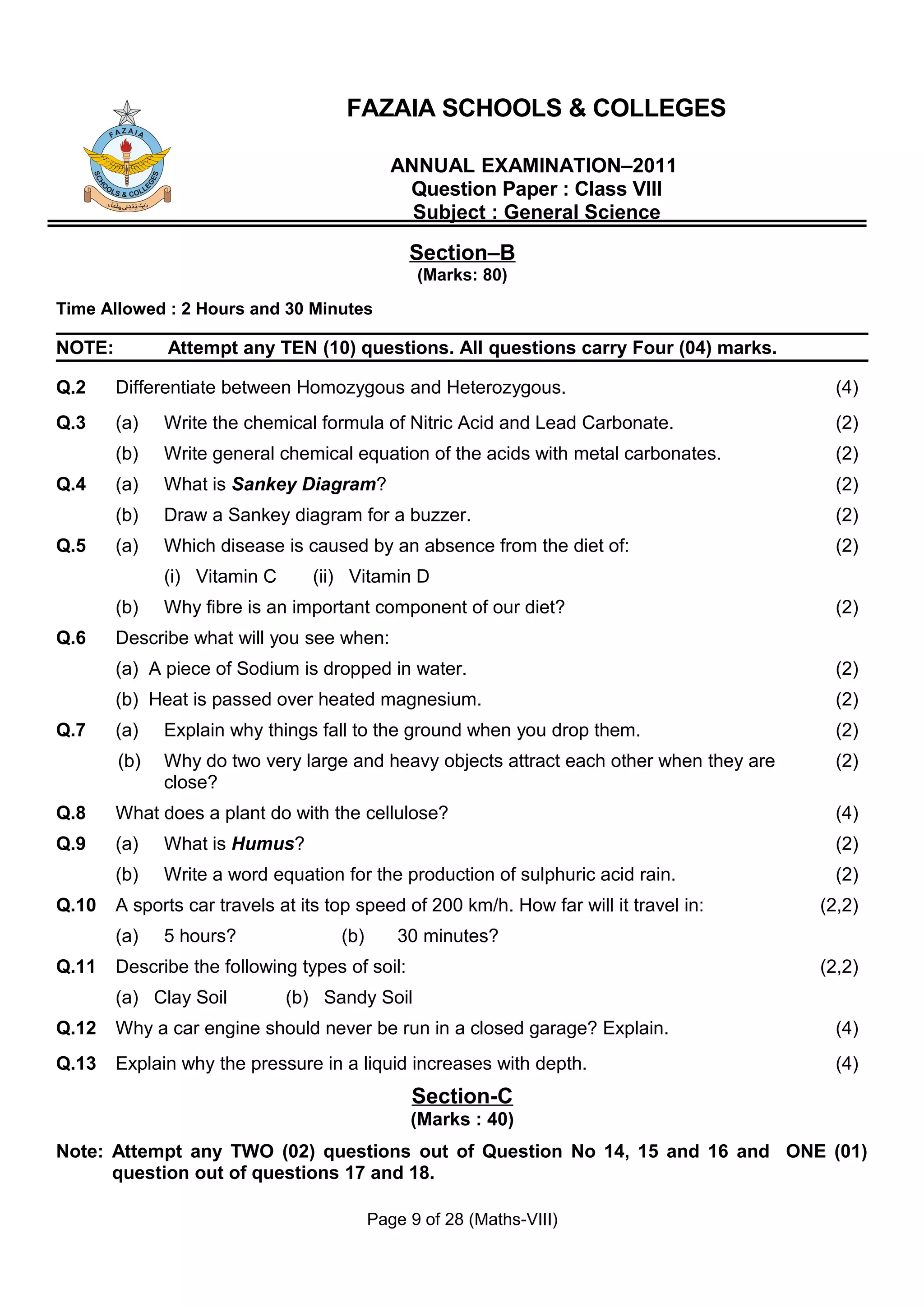 FAZAIA SCHOOLS & COLLEGES

                                              ANNUAL EXAMINATION–2011
                                               Question Paper : Class VIII
                                                Subject : General Science

                                                Section–B
                                                 (Marks: 80)
Time Allowed : 2 Hours and 30 Minutes

NOTE:         Attempt any TEN (10) questions. All questions carry Four (04) marks.

Q.2     Differentiate between Homozygous and Heterozygous.                                 (4)
Q.3     (a)   Write the chemical formula of Nitric Acid and Lead Carbonate.                (2)
        (b)   Write general chemical equation of the acids with metal carbonates.          (2)
Q.4     (a)   What is Sankey Diagram?                                                      (2)
        (b)   Draw a Sankey diagram for a buzzer.                                          (2)
Q.5     (a)   Which disease is caused by an absence from the diet of:                      (2)
              (i) Vitamin C      (ii) Vitamin D
        (b)   Why fibre is an important component of our diet?                             (2)
Q.6     Describe what will you see when:
        (a) A piece of Sodium is dropped in water.                                         (2)
        (b) Heat is passed over heated magnesium.                                          (2)
Q.7     (a)   Explain why things fall to the ground when you drop them.                    (2)
        (b)   Why do two very large and heavy objects attract each other when they are     (2)
              close?
Q.8     What does a plant do with the cellulose?                                           (4)
Q.9     (a)   What is Humus?                                                               (2)
        (b)   Write a word equation for the production of sulphuric acid rain.             (2)
Q.10    A sports car travels at its top speed of 200 km/h. How far will it travel in:    (2,2)
        (a)   5 hours?               (b)      30 minutes?
Q.11    Describe the following types of soil:                                            (2,2)
        (a) Clay Soil         (b) Sandy Soil
Q.12    Why a car engine should never be run in a closed garage? Explain.                  (4)
Q.13    Explain why the pressure in a liquid increases with depth.                         (4)
                                                Section-C
                                                (Marks : 40)
Note: Attempt any TWO (02) questions out of Question No 14, 15 and 16 and ONE (01)
      question out of questions 17 and 18.

                                           Page 9 of 28 (Maths-VIII)
 