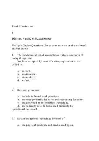 Final Examination
1
INFORMATION MANAGEMENT
Multiple Choice Questions (Enter your answers on the enclosed
answer sheet)
1. The fundamental set of assumptions, values, and ways of
doing things, that
has been accepted by most of a company’s members is
called its:
a. culture.
b. environment.
c. atmosphere.
d. values.
2. Business processes:
a. include informal work practices.
b. are used primarily for sales and accounting functions.
c. are governed by information technology.
d. are logically related tasks used primarily by
operational personnel.
3. Data management technology consists of:
a. the physical hardware and media used by an
 