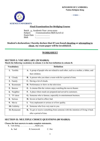 1
Final Examination for Bridging Course
Batch 4 , Academic Year: 2019-2020
Subject : Communication Skill (Level 2)
Exam Date : …………………….
Shift : …………………….
Student’s declaration: I hereby declare that if I am found cheating or attempting to
cheat, my exam paper will be invalidated.
WORKSHEET
SECTION I: VOCABULARY (20 MARKS)
Match the following vocabulary in column A to the best definition in column B.
Vocabulary Definition
1. Terrible A. A group of people who are related to each other, such as a mother, a father, and
their children.
2. Cloudy B. A person who you share a room with for a period of time.
3. Family C. Having a lot of clouds.
4. Roommate D. Performance or show on the television.
5. Borrow E. A cinema film the visitors enjoy watching the movie theater.
6. Neighbor F. A place where meals are prepared and served to customers.
7. TV show G. Someone who is famous, especially in entertainment business.
8. Serious H. Severe or hard in effect; bad.
9. Movie I. Very unpleasant or serious or of low quality.
10. Celebrity J. Someone who lives very near to you.
11. Restaurant K. To get or receive something from someone with the intention of fiving it back
after a period of time.
SECTION II: MULTIPLE CHOICE QUESTIONS (80 MARKS)
Choose the best answers to make complete statements.
1. I am doing …………………, thank you.
A. bad B. homework C. fine
SCIENCE UNIVERSITY
7
KINGDOM OF CAMBODIA
Nation Religion King
 