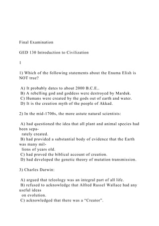 Final Examination
GED 130 Introduction to Civilization
1
1) Which of the following statements about the Enuma Elish is
NOT true?
A) It probably dates to about 2000 B.C.E..
B) A rebelling god and goddess were destroyed by Marduk.
C) Humans were created by the gods out of earth and water.
D) It is the creation myth of the people of Akkad.
2) In the mid-1700s, the more astute natural scientists:
A) had questioned the idea that all plant and animal species had
been sepa-
rately created.
B) had provided a substantial body of evidence that the Earth
was many mil-
lions of years old.
C) had proved the biblical account of creation.
D) had developed the genetic theory of mutation transmission.
3) Charles Darwin:
A) argued that teleology was an integral part of all life.
B) refused to acknowledge that Alfred Russel Wallace had any
useful ideas
on evolution.
C) acknowledged that there was a “Creator”.
 