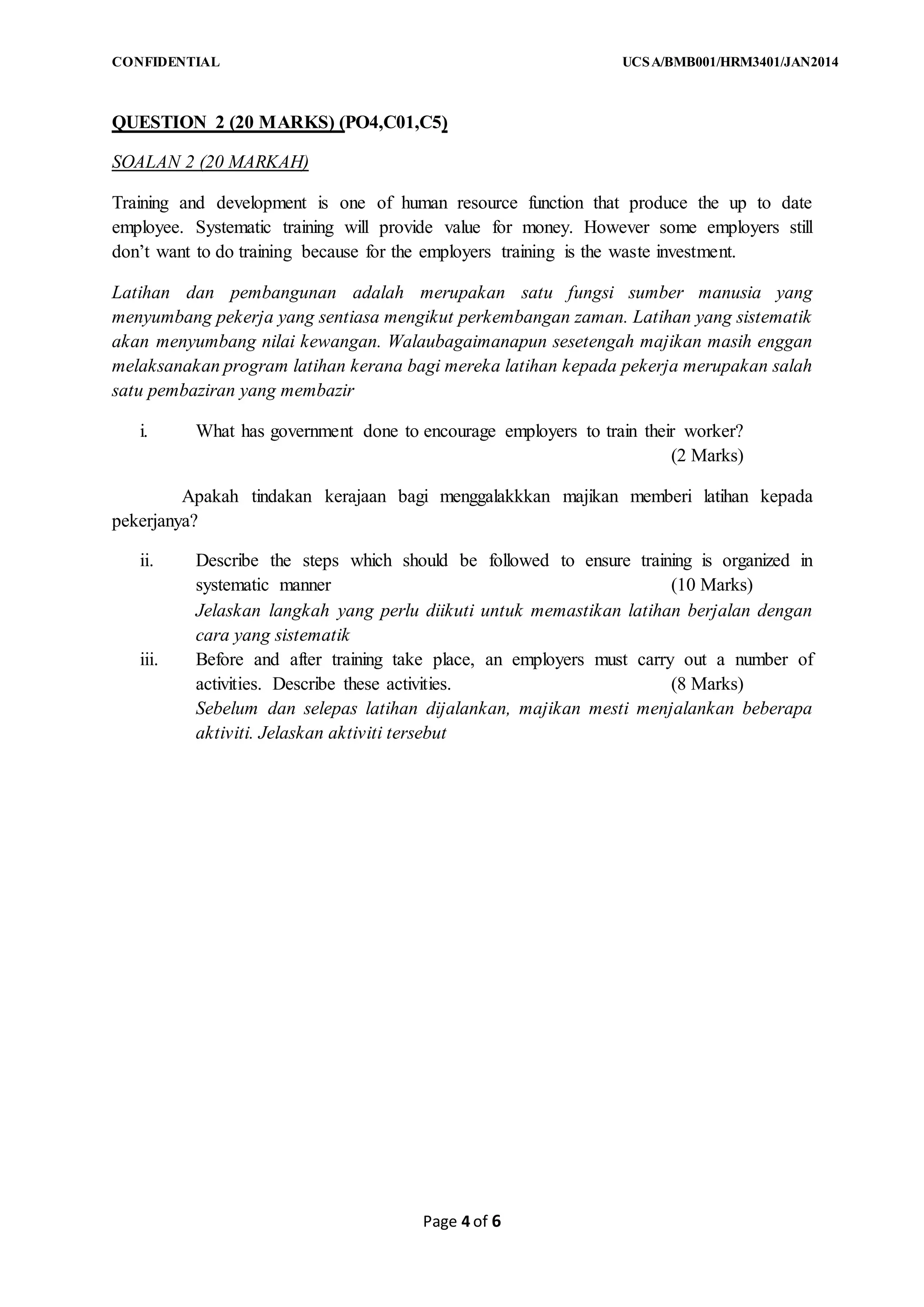 CONFIDENTIAL UCSA/BMB001/HRM3401/JAN2014
Page 4 of 6
QUESTION 2 (20 MARKS) (PO4,C01,C5)
SOALAN 2 (20 MARKAH)
Training and development is one of human resource function that produce the up to date
employee. Systematic training will provide value for money. However some employers still
don’t want to do training because for the employers training is the waste investment.
Latihan dan pembangunan adalah merupakan satu fungsi sumber manusia yang
menyumbang pekerja yang sentiasa mengikut perkembangan zaman. Latihan yang sistematik
akan menyumbang nilai kewangan. Walaubagaimanapun sesetengah majikan masih enggan
melaksanakan program latihan kerana bagi mereka latihan kepada pekerja merupakan salah
satu pembaziran yang membazir
i. What has government done to encourage employers to train their worker?
(2 Marks)
Apakah tindakan kerajaan bagi menggalakkkan majikan memberi latihan kepada
pekerjanya?
ii. Describe the steps which should be followed to ensure training is organized in
systematic manner (10 Marks)
Jelaskan langkah yang perlu diikuti untuk memastikan latihan berjalan dengan
cara yang sistematik
iii. Before and after training take place, an employers must carry out a number of
activities. Describe these activities. (8 Marks)
Sebelum dan selepas latihan dijalankan, majikan mesti menjalankan beberapa
aktiviti. Jelaskan aktiviti tersebut
 