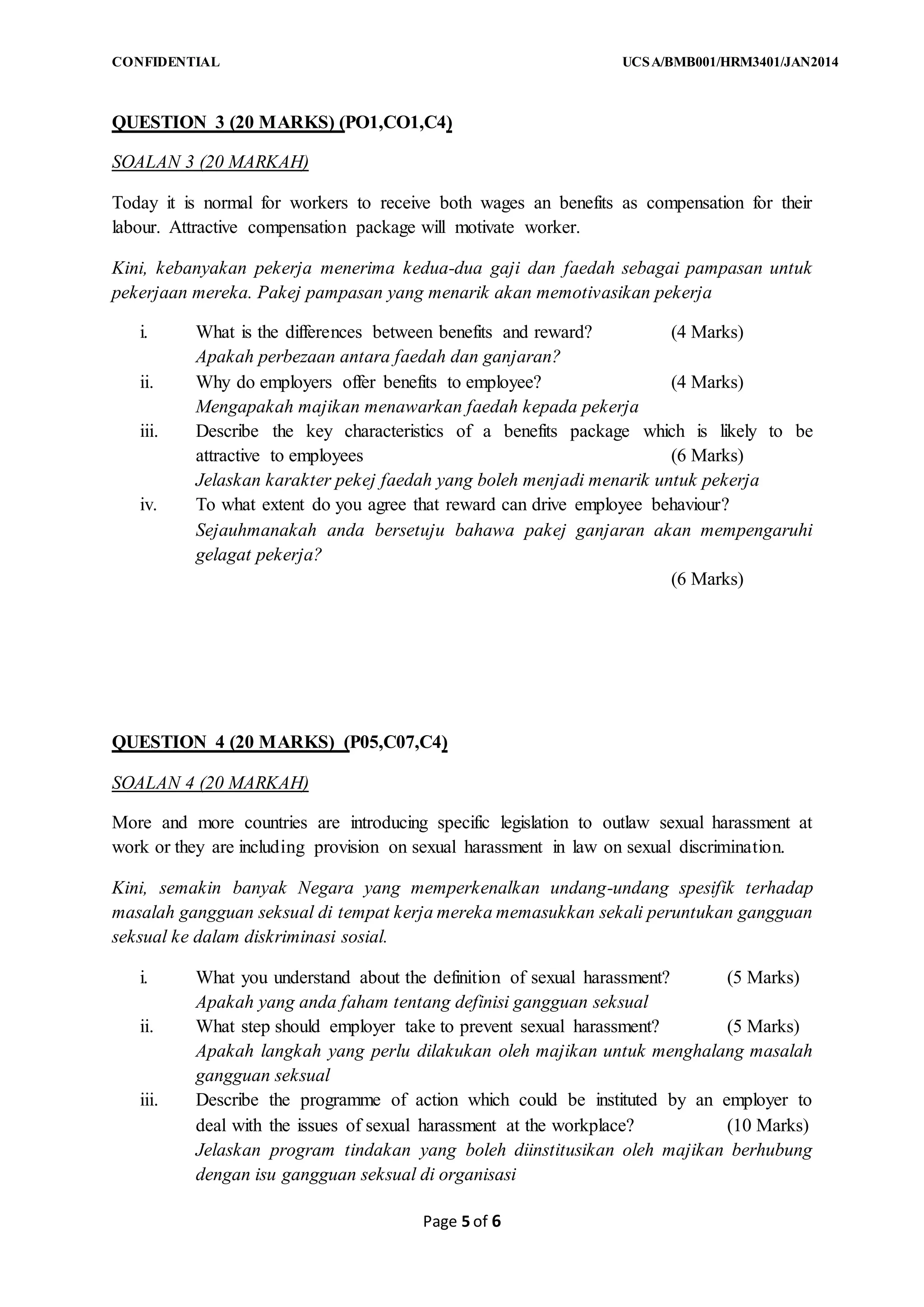 CONFIDENTIAL UCSA/BMB001/HRM3401/JAN2014
Page 5 of 6
QUESTION 3 (20 MARKS) (PO1,CO1,C4)
SOALAN 3 (20 MARKAH)
Today it is normal for workers to receive both wages an benefits as compensation for their
labour. Attractive compensation package will motivate worker.
Kini, kebanyakan pekerja menerima kedua-dua gaji dan faedah sebagai pampasan untuk
pekerjaan mereka. Pakej pampasan yang menarik akan memotivasikan pekerja
i. What is the differences between benefits and reward? (4 Marks)
Apakah perbezaan antara faedah dan ganjaran?
ii. Why do employers offer benefits to employee? (4 Marks)
Mengapakah majikan menawarkan faedah kepada pekerja
iii. Describe the key characteristics of a benefits package which is likely to be
attractive to employees (6 Marks)
Jelaskan karakter pekej faedah yang boleh menjadi menarik untuk pekerja
iv. To what extent do you agree that reward can drive employee behaviour?
Sejauhmanakah anda bersetuju bahawa pakej ganjaran akan mempengaruhi
gelagat pekerja?
(6 Marks)
QUESTION 4 (20 MARKS) (P05,C07,C4)
SOALAN 4 (20 MARKAH)
More and more countries are introducing specific legislation to outlaw sexual harassment at
work or they are including provision on sexual harassment in law on sexual discrimination.
Kini, semakin banyak Negara yang memperkenalkan undang-undang spesifik terhadap
masalah gangguan seksual di tempat kerja mereka memasukkan sekali peruntukan gangguan
seksual ke dalam diskriminasi sosial.
i. What you understand about the definition of sexual harassment? (5 Marks)
Apakah yang anda faham tentang definisi gangguan seksual
ii. What step should employer take to prevent sexual harassment? (5 Marks)
Apakah langkah yang perlu dilakukan oleh majikan untuk menghalang masalah
gangguan seksual
iii. Describe the programme of action which could be instituted by an employer to
deal with the issues of sexual harassment at the workplace? (10 Marks)
Jelaskan program tindakan yang boleh diinstitusikan oleh majikan berhubung
dengan isu gangguan seksual di organisasi
 