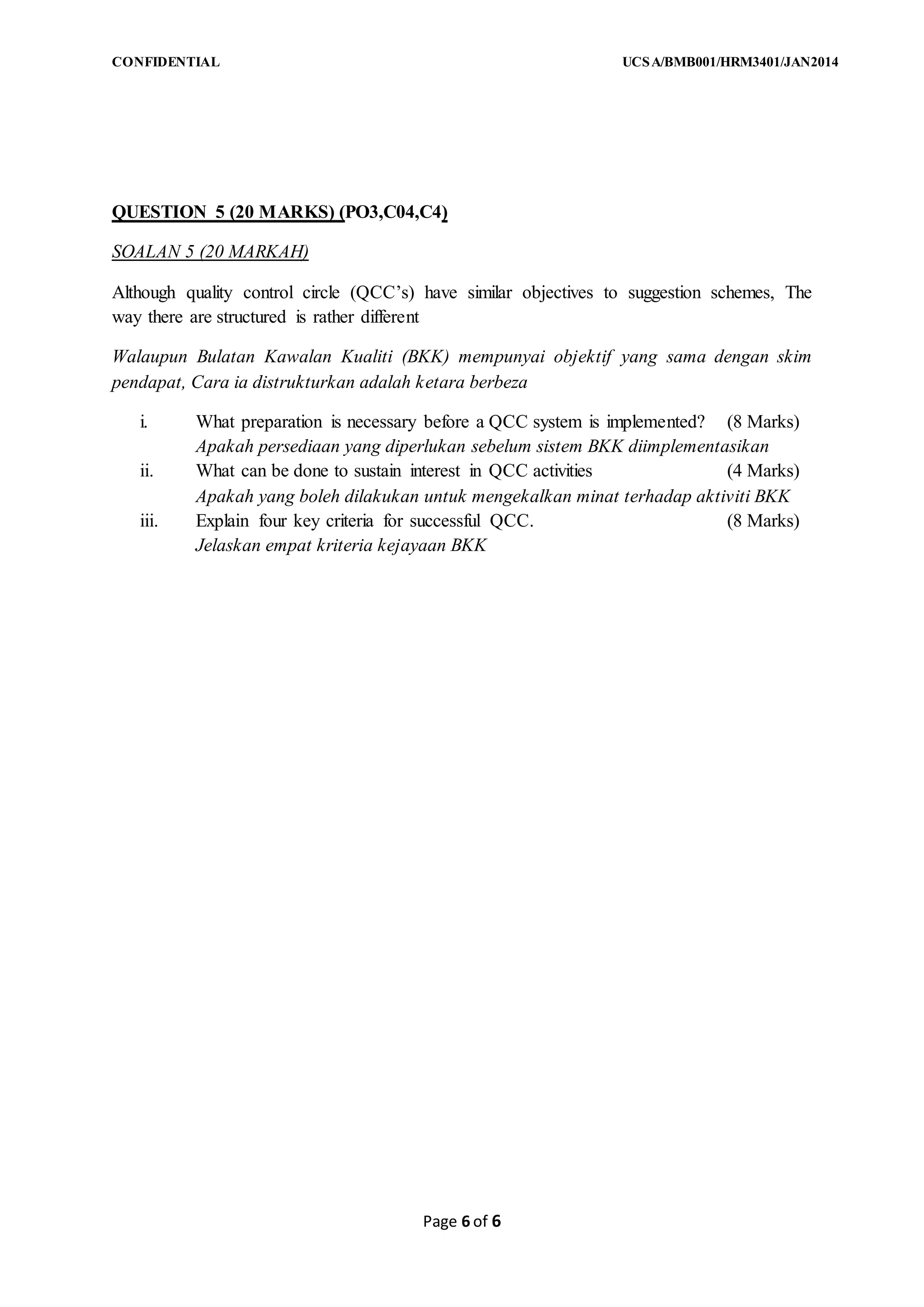 CONFIDENTIAL UCSA/BMB001/HRM3401/JAN2014
Page 6 of 6
QUESTION 5 (20 MARKS) (PO3,C04,C4)
SOALAN 5 (20 MARKAH)
Although quality control circle (QCC’s) have similar objectives to suggestion schemes, The
way there are structured is rather different
Walaupun Bulatan Kawalan Kualiti (BKK) mempunyai objektif yang sama dengan skim
pendapat, Cara ia distrukturkan adalah ketara berbeza
i. What preparation is necessary before a QCC system is implemented? (8 Marks)
Apakah persediaan yang diperlukan sebelum sistem BKK diimplementasikan
ii. What can be done to sustain interest in QCC activities (4 Marks)
Apakah yang boleh dilakukan untuk mengekalkan minat terhadap aktiviti BKK
iii. Explain four key criteria for successful QCC. (8 Marks)
Jelaskan empat kriteria kejayaan BKK
 