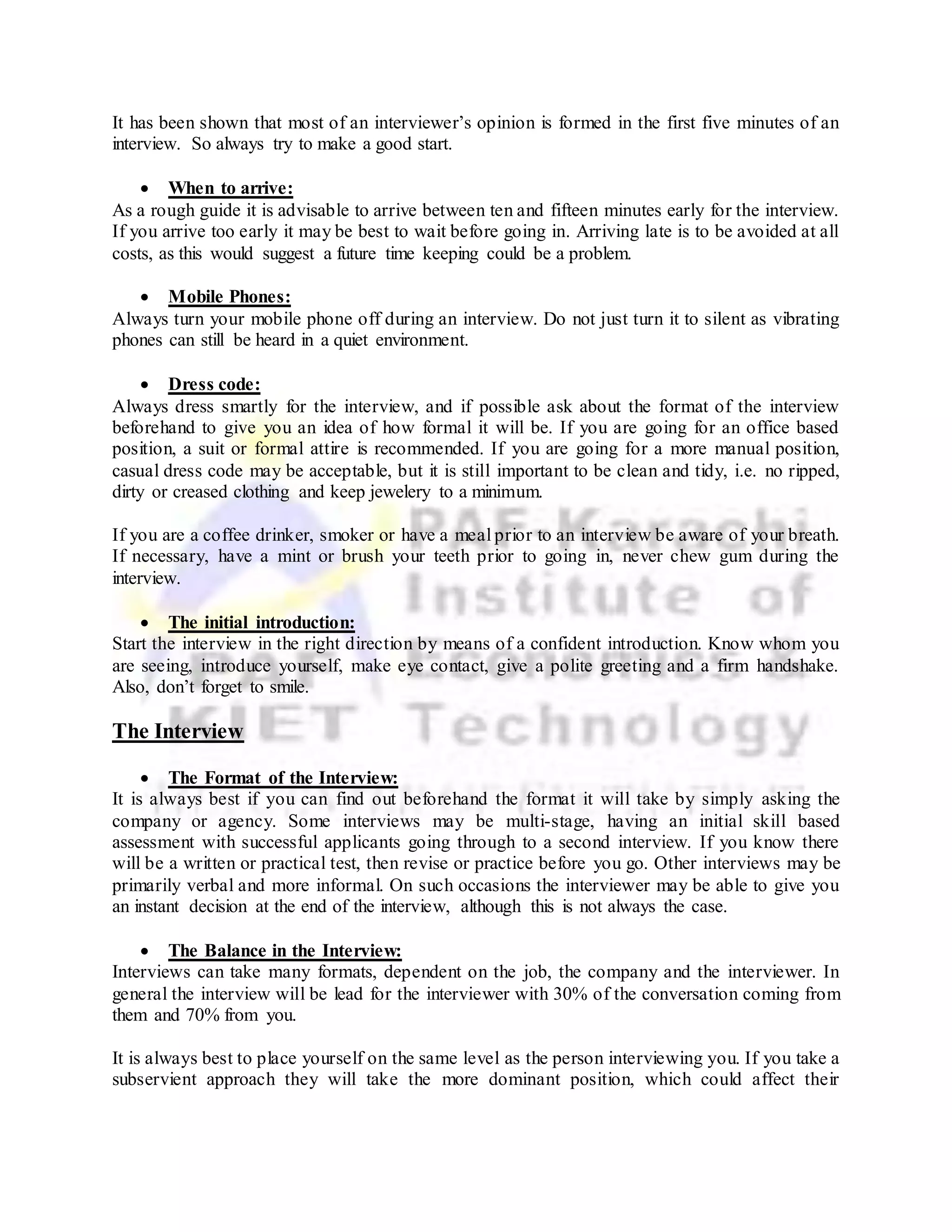 It has been shown that most of an interviewer’s opinion is formed in the first five minutes of an
interview. So always try to make a good start.
 When to arrive:
As a rough guide it is advisable to arrive between ten and fifteen minutes early for the interview.
If you arrive too early it may be best to wait before going in. Arriving late is to be avoided at all
costs, as this would suggest a future time keeping could be a problem.
 Mobile Phones:
Always turn your mobile phone off during an interview. Do not just turn it to silent as vibrating
phones can still be heard in a quiet environment.
 Dress code:
Always dress smartly for the interview, and if possible ask about the format of the interview
beforehand to give you an idea of how formal it will be. If you are going for an office based
position, a suit or formal attire is recommended. If you are going for a more manual position,
casual dress code may be acceptable, but it is still important to be clean and tidy, i.e. no ripped,
dirty or creased clothing and keep jewelery to a minimum.
If you are a coffee drinker, smoker or have a meal prior to an interview be aware of your breath.
If necessary, have a mint or brush your teeth prior to going in, never chew gum during the
interview.
 The initial introduction:
Start the interview in the right direction by means of a confident introduction. Know whom you
are seeing, introduce yourself, make eye contact, give a polite greeting and a firm handshake.
Also, don’t forget to smile.
The Interview
 The Format of the Interview:
It is always best if you can find out beforehand the format it will take by simply asking the
company or agency. Some interviews may be multi-stage, having an initial skill based
assessment with successful applicants going through to a second interview. If you know there
will be a written or practical test, then revise or practice before you go. Other interviews may be
primarily verbal and more informal. On such occasions the interviewer may be able to give you
an instant decision at the end of the interview, although this is not always the case.
 The Balance in the Interview:
Interviews can take many formats, dependent on the job, the company and the interviewer. In
general the interview will be lead for the interviewer with 30% of the conversation coming from
them and 70% from you.
It is always best to place yourself on the same level as the person interviewing you. If you take a
subservient approach they will take the more dominant position, which could affect their
 