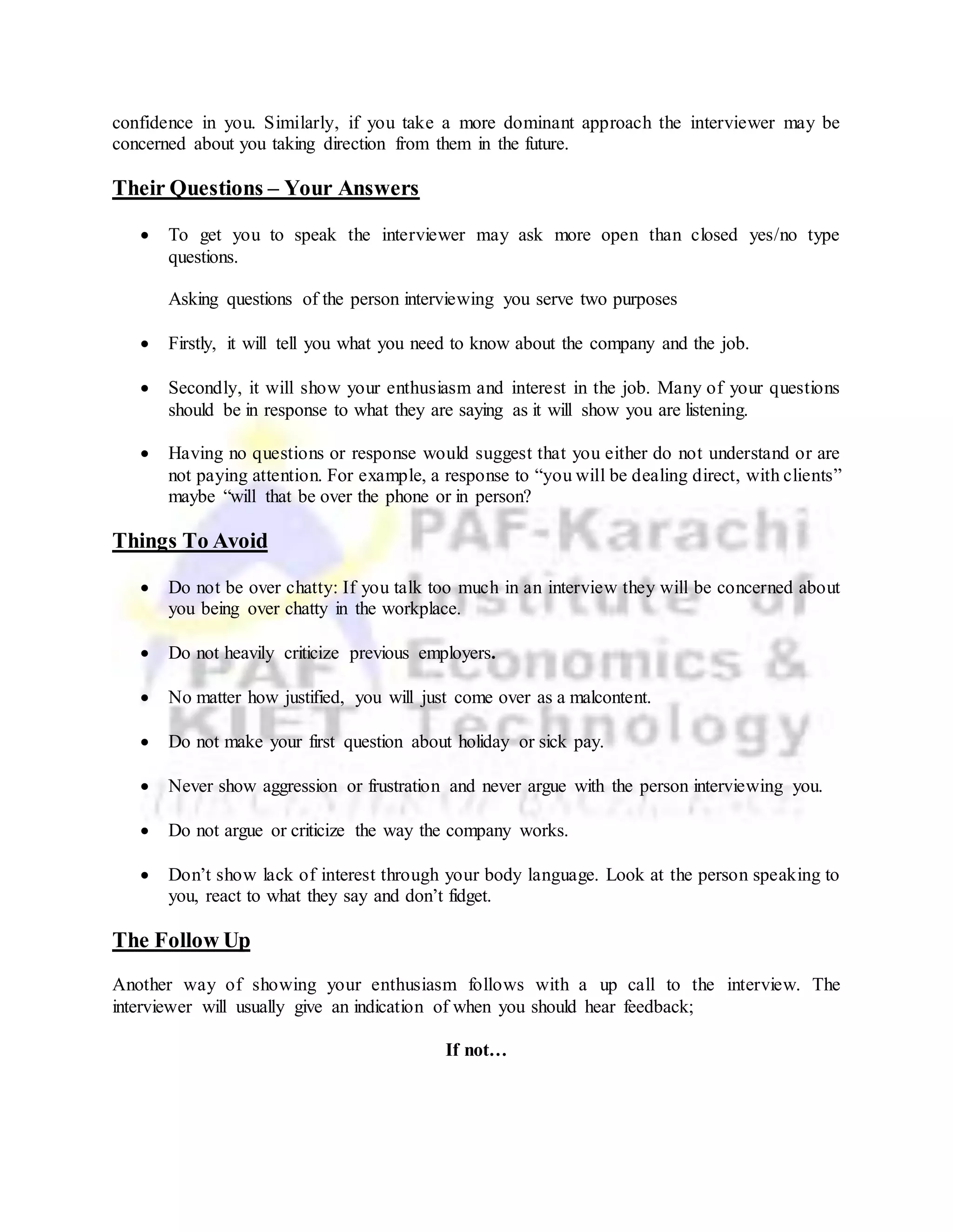 confidence in you. Similarly, if you take a more dominant approach the interviewer may be
concerned about you taking direction from them in the future.
Their Questions – Your Answers
 To get you to speak the interviewer may ask more open than closed yes/no type
questions.
Asking questions of the person interviewing you serve two purposes
 Firstly, it will tell you what you need to know about the company and the job.
 Secondly, it will show your enthusiasm and interest in the job. Many of your questions
should be in response to what they are saying as it will show you are listening.
 Having no questions or response would suggest that you either do not understand or are
not paying attention. For example, a response to “you will be dealing direct, with clients”
maybe “will that be over the phone or in person?
Things To Avoid
 Do not be over chatty: If you talk too much in an interview they will be concerned about
you being over chatty in the workplace.
 Do not heavily criticize previous employers.
 No matter how justified, you will just come over as a malcontent.
 Do not make your first question about holiday or sick pay.
 Never show aggression or frustration and never argue with the person interviewing you.
 Do not argue or criticize the way the company works.
 Don’t show lack of interest through your body language. Look at the person speaking to
you, react to what they say and don’t fidget.
The Follow Up
Another way of showing your enthusiasm follows with a up call to the interview. The
interviewer will usually give an indication of when you should hear feedback;
If not…
 