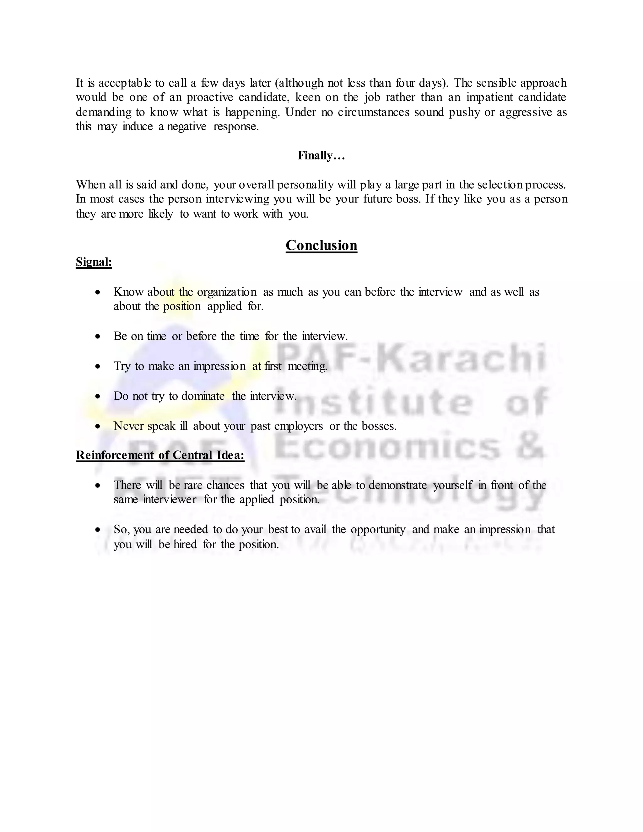 It is acceptable to call a few days later (although not less than four days). The sensible approach
would be one of an proactive candidate, keen on the job rather than an impatient candidate
demanding to know what is happening. Under no circumstances sound pushy or aggressive as
this may induce a negative response.
Finally…
When all is said and done, your overall personality will play a large part in the selection process.
In most cases the person interviewing you will be your future boss. If they like you as a person
they are more likely to want to work with you.
Conclusion
Signal:
 Know about the organization as much as you can before the interview and as well as
about the position applied for.
 Be on time or before the time for the interview.
 Try to make an impression at first meeting.
 Do not try to dominate the interview.
 Never speak ill about your past employers or the bosses.
Reinforcement of Central Idea:
 There will be rare chances that you will be able to demonstrate yourself in front of the
same interviewer for the applied position.
 So, you are needed to do your best to avail the opportunity and make an impression that
you will be hired for the position.
 