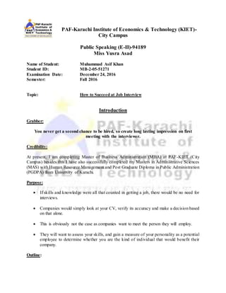 PAF-Karachi Institute of Economics & Technology (KIET)-
City Campus
Public Speaking (E-II)-94189
Miss Yusra Asad
Name of Student: Muhammad Asif Khan
Student ID: MB-2-05-51271
Examination Date: December 24, 2016
Semester: Fall 2016
Topic: How to Succeed at Job Interview
Introduction
Grabber:
You never get a second chance to be hired, so create long lasting impression on first
meeting with the interviewer.
Credibility:
At present, I am completing Master of Business Administration (MBA) at PAF-KIET (City
Campus) besides this I have also successfully completed my Masters in Administrative Sciences
(MAS) with Human Resource Management and Post Graduate Diploma in Public Administration
(PGDPA) from University of Karachi.
Purpose:
 If skills and knowledge were all that counted in getting a job, there would be no need for
interviews.
 Companies would simply look at your CV, verify its accuracy and make a decision based
on that alone.
 This is obviously not the case as companies want to meet the person they will employ.
 They will want to assess your skills, and gain a measure of your personality as a potential
employee to determine whether you are the kind of individual that would benefit their
company.
Outline:
 