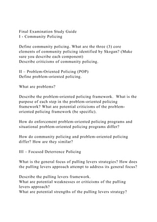 Final Examination Study Guide
I - Community Policing
Define community policing. What are the three (3) core
elements of community policing identified by Skogan? (Make
sure you describe each component)
Describe criticisms of community policing.
II – Problem-Oriented Policing (POP)
Define problem-oriented policing.
What are problems?
Describe the problem-oriented policing framework. What is the
purpose of each step in the problem-oriented policing
framework? What are potential criticisms of the problem-
oriented policing framework (be specific).
How do enforcement problem-oriented policing programs and
situational problem-oriented policing programs differ?
How do community policing and problem-oriented policing
differ? How are they similar?
III – Focused Deterrence Policing
What is the general focus of pulling levers strategies? How does
the pulling levers approach attempt to address its general focus?
Describe the pulling levers framework.
What are potential weaknesses or criticisms of the pulling
levers approach?
What are potential strengths of the pulling levers strategy?
 