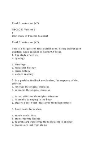 Final Examination (v2)
NSCI/280 Version 5
1
University of Phoenix Material
Final Examination (v2)
This is a 40-question final examination. Please answer each
question. Each question is worth 0.5 point.
1. The study of cells is
a. cytology
b. histology
c. molecular biology
d. microbiology
e. surface anatomy
2. In a positive feedback mechanism, the response of the
effector
a. reverses the original stimulus
b. enhances the original stimulus
c. has no effect on the original stimulus
d. is usually damaging to the body
e. creates a cycle that leads away from homeostasis
3. Ionic bonds form when
a. atomic nuclei fuse
b. atoms become ionized
c. neutrons are transferred from one atom to another
d. protons are lost from atoms
 