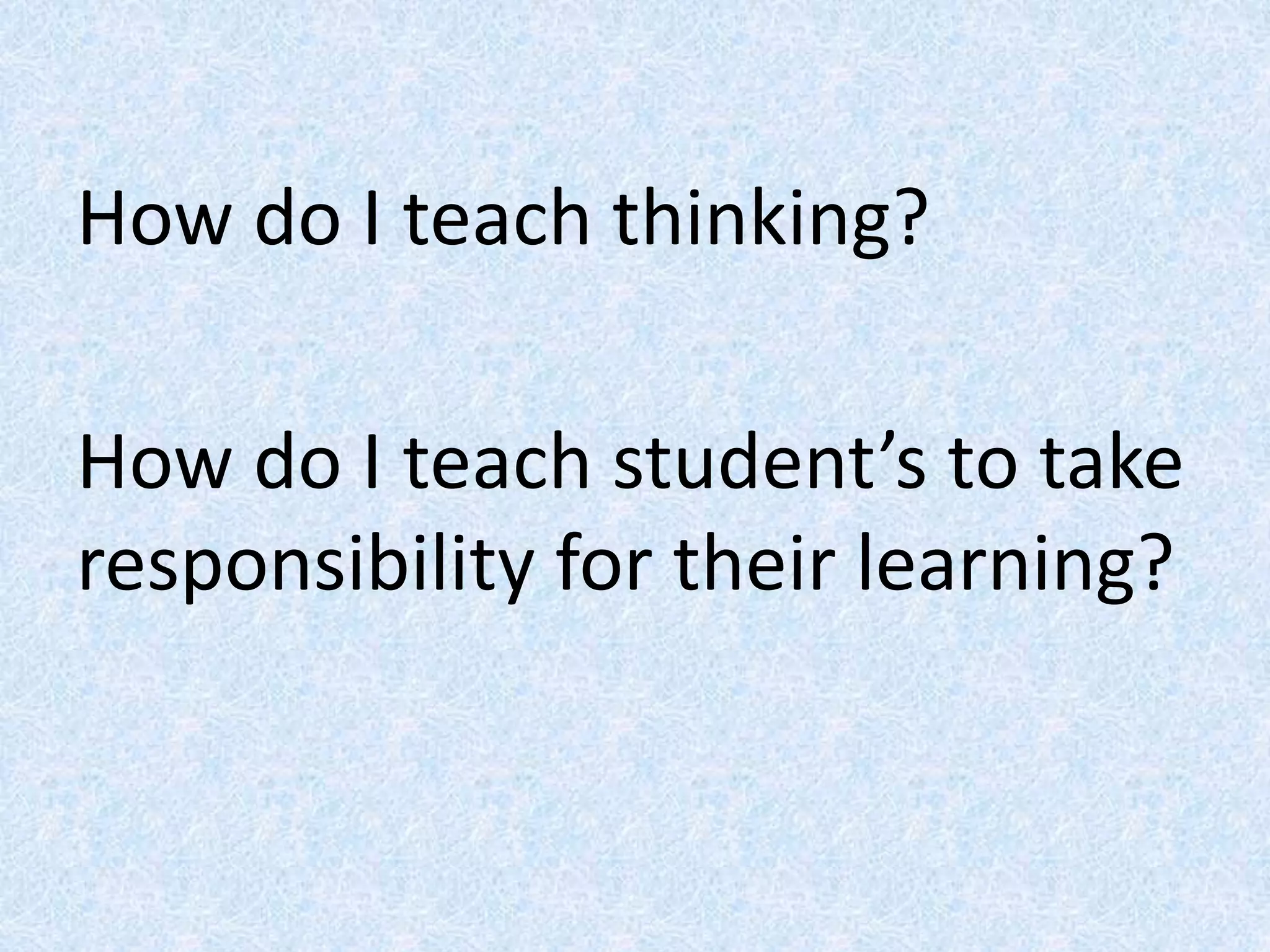 How do I teach thinking?
How do I teach student’s to take
responsibility for their learning?
 