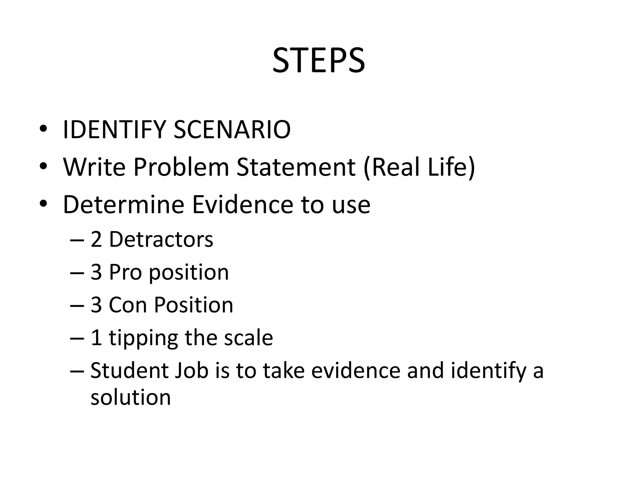 STEPS
• IDENTIFY SCENARIO
• Write Problem Statement (Real Life)
• Determine Evidence to use
– 2 Detractors
– 3 Pro position
– 3 Con Position
– 1 tipping the scale
– Student Job is to take evidence and identify a
solution
 