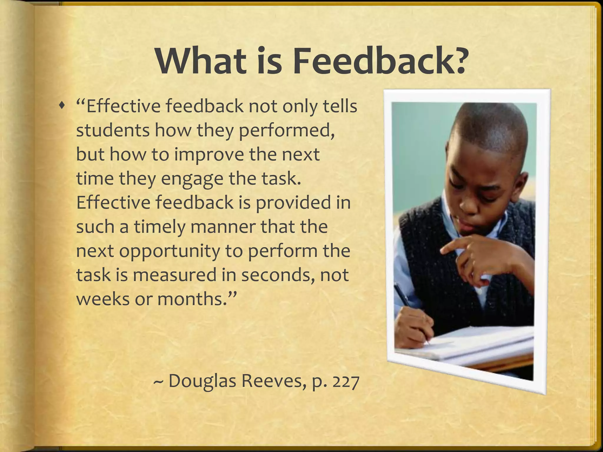 What is Feedback?
 “Effective feedback not only tells
students how they performed,
but how to improve the next
time they engage the task.
Effective feedback is provided in
such a timely manner that the
next opportunity to perform the
task is measured in seconds, not
weeks or months.”
~ Douglas Reeves, p. 227
 