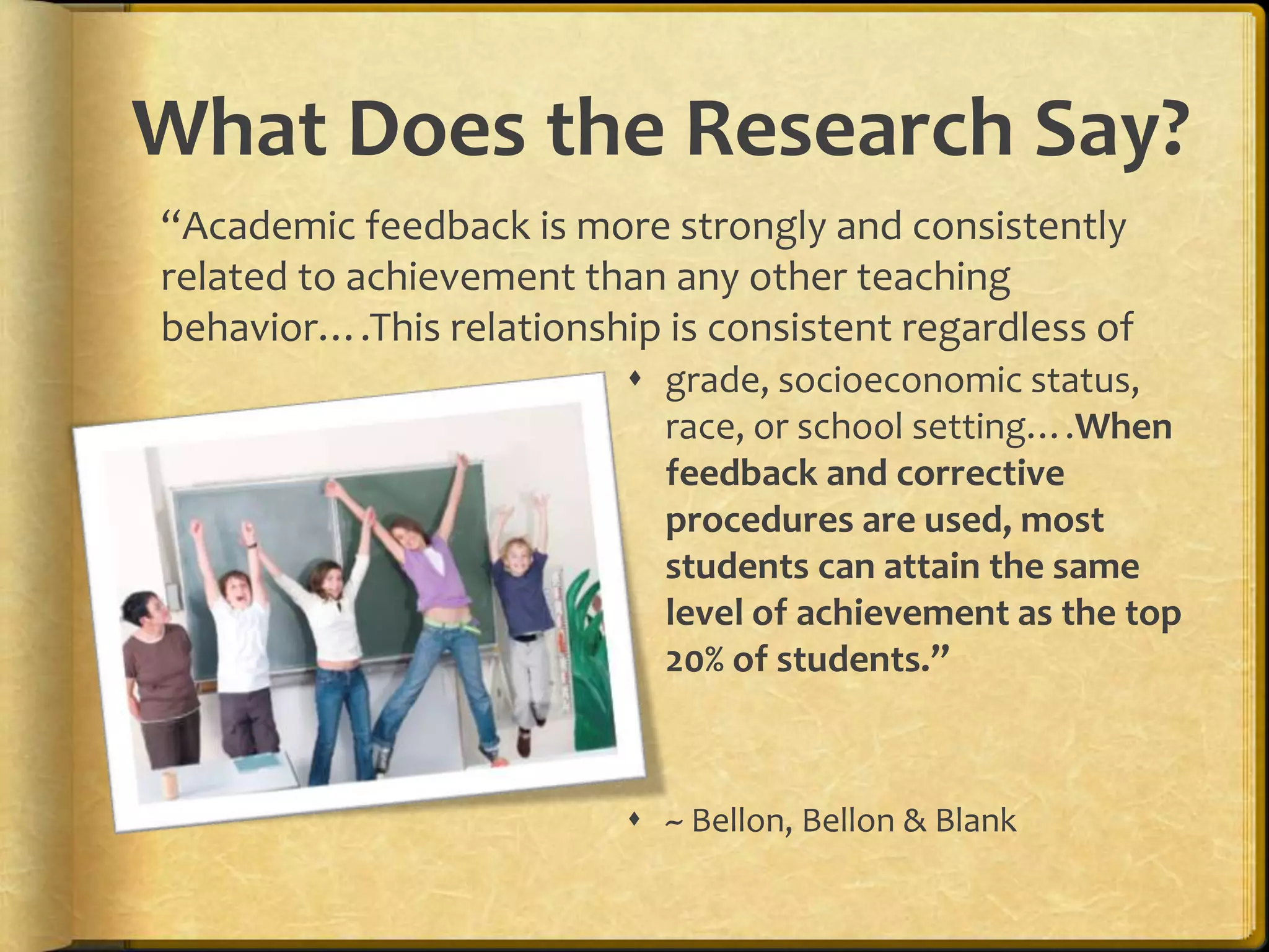What Does the Research Say?
 grade, socioeconomic status,
race, or school setting….When
feedback and corrective
procedures are used, most
students can attain the same
level of achievement as the top
20% of students.”
 ~ Bellon, Bellon & Blank
“Academic feedback is more strongly and consistently
related to achievement than any other teaching
behavior….This relationship is consistent regardless of
 