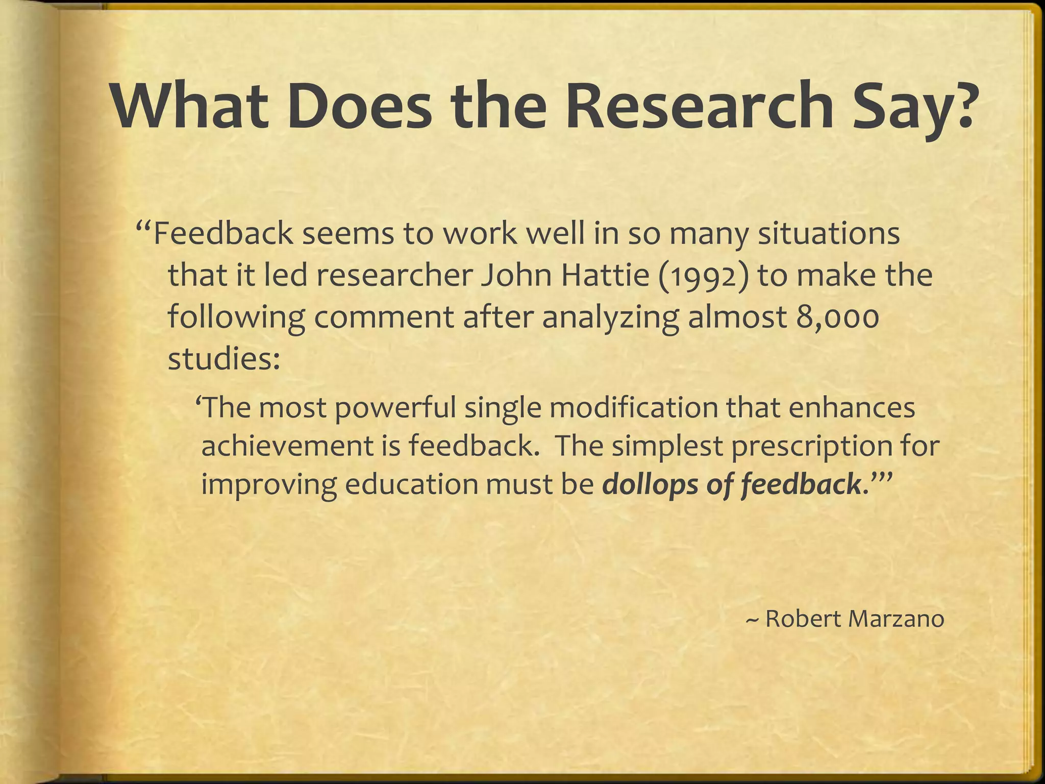 What Does the Research Say?
“Feedback seems to work well in so many situations
that it led researcher John Hattie (1992) to make the
following comment after analyzing almost 8,000
studies:
‘The most powerful single modification that enhances
achievement is feedback. The simplest prescription for
improving education must be dollops of feedback.’”
~ Robert Marzano
 