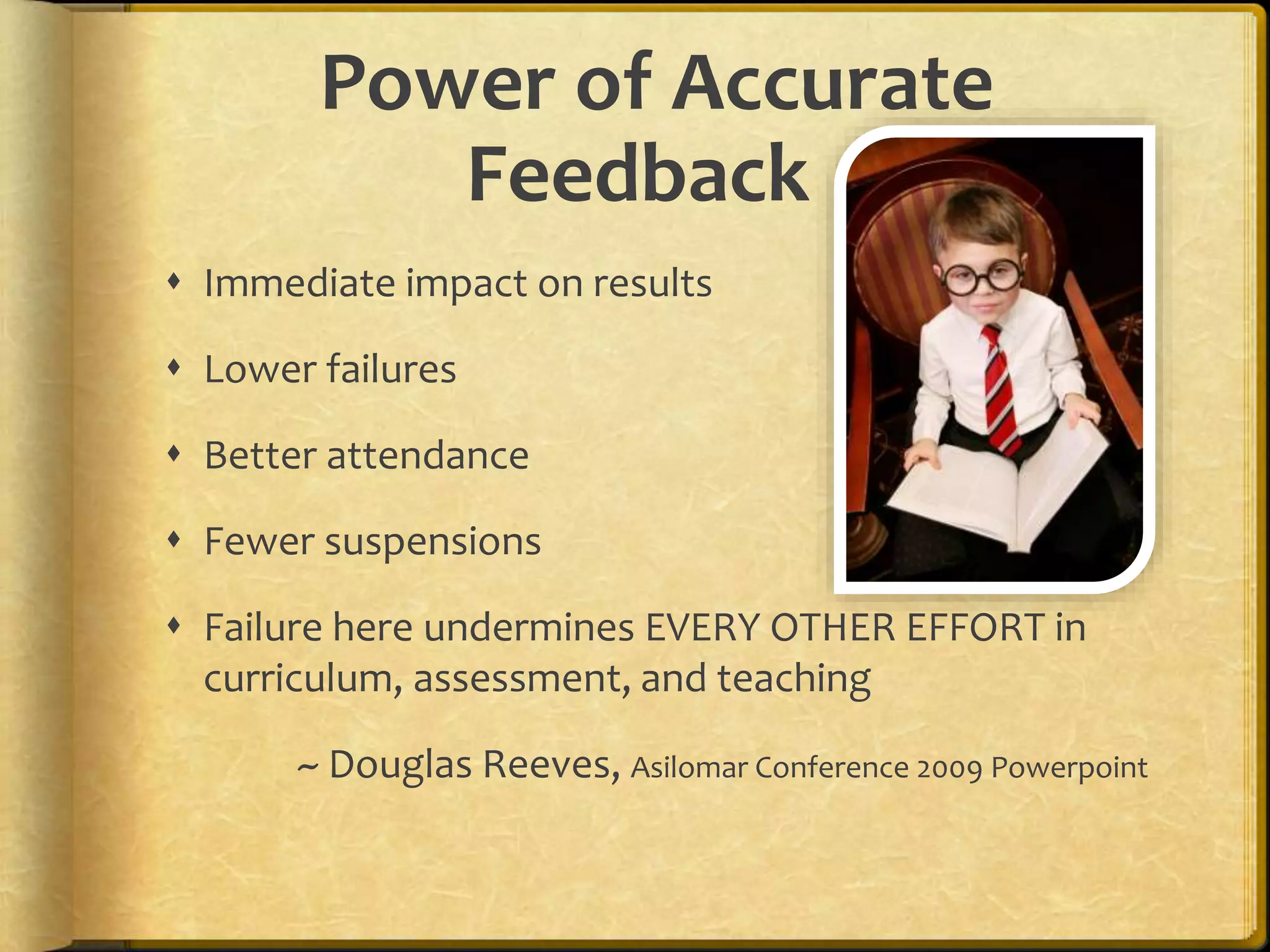 Power of Accurate
Feedback
 Immediate impact on results
 Lower failures
 Better attendance
 Fewer suspensions
 Failure here undermines EVERY OTHER EFFORT in
curriculum, assessment, and teaching
~ Douglas Reeves, Asilomar Conference 2009 Powerpoint
 