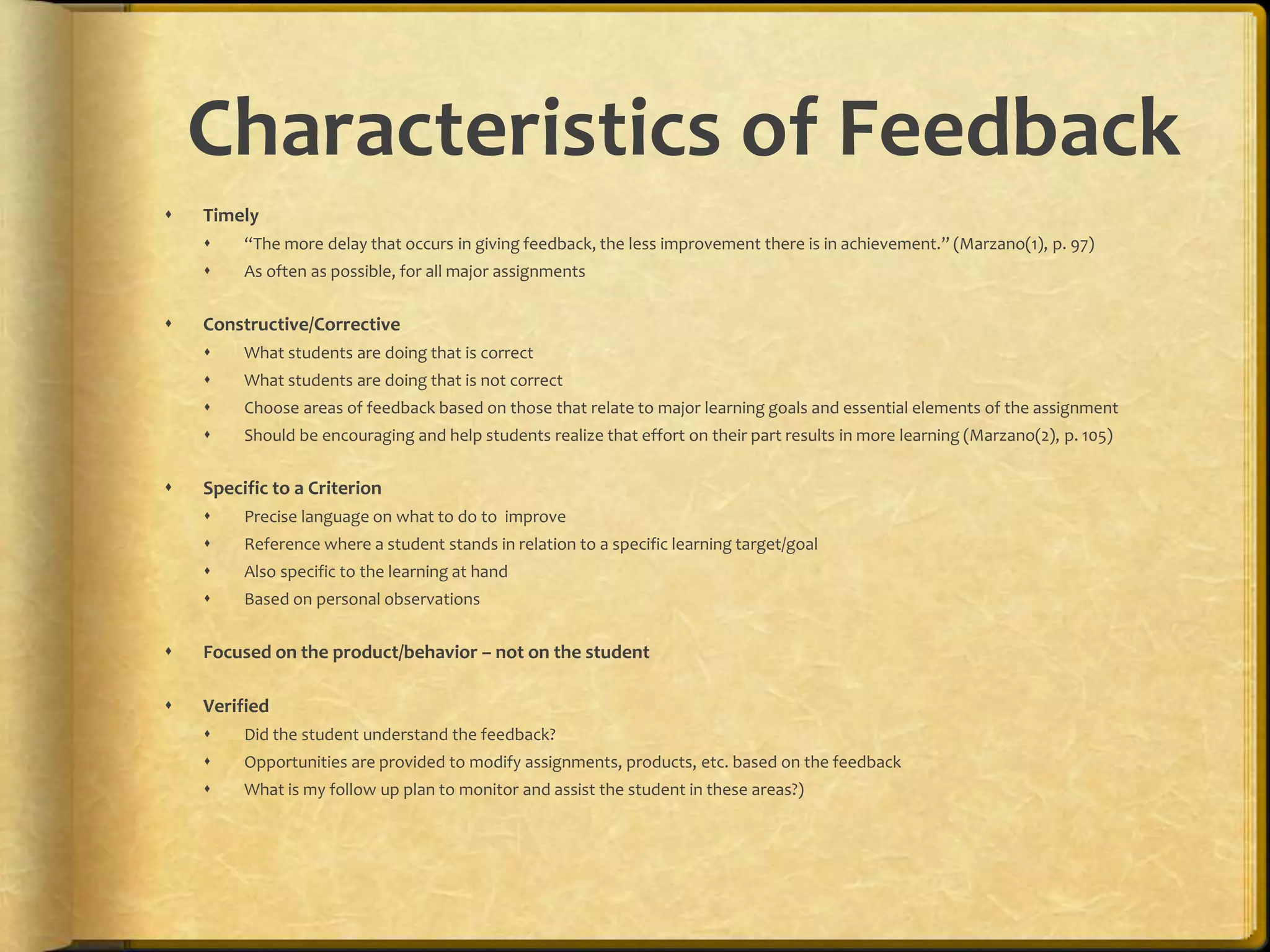 Characteristics of Feedback
 Timely
 “The more delay that occurs in giving feedback, the less improvement there is in achievement.” (Marzano(1), p. 97)
 As often as possible, for all major assignments
 Constructive/Corrective
 What students are doing that is correct
 What students are doing that is not correct
 Choose areas of feedback based on those that relate to major learning goals and essential elements of the assignment
 Should be encouraging and help students realize that effort on their part results in more learning (Marzano(2), p. 105)
 Specific to a Criterion
 Precise language on what to do to improve
 Reference where a student stands in relation to a specific learning target/goal
 Also specific to the learning at hand
 Based on personal observations
 Focused on the product/behavior – not on the student
 Verified
 Did the student understand the feedback?
 Opportunities are provided to modify assignments, products, etc. based on the feedback
 What is my follow up plan to monitor and assist the student in these areas?)
 