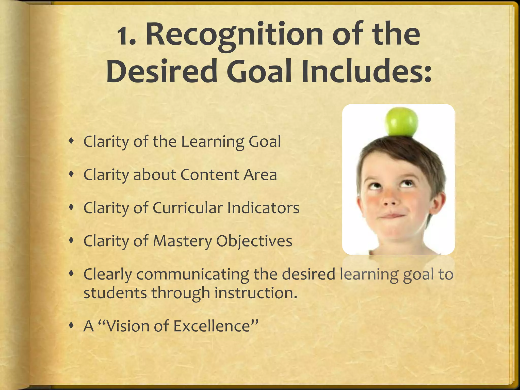 1. Recognition of the
Desired Goal Includes:
 Clarity of the Learning Goal
 Clarity about Content Area
 Clarity of Curricular Indicators
 Clarity of Mastery Objectives
 Clearly communicating the desired learning goal to
students through instruction.
 A “Vision of Excellence”
 