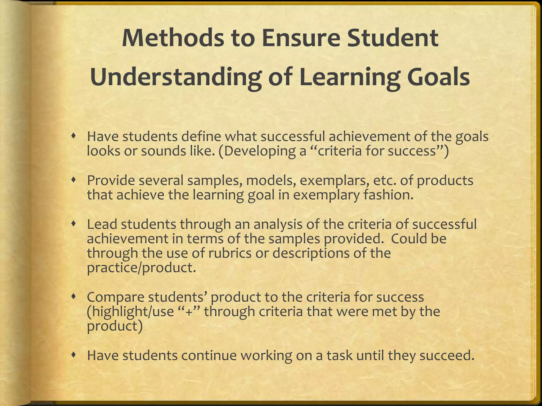 Methods to Ensure Student
Understanding of Learning Goals
 Have students define what successful achievement of the goals
looks or sounds like. (Developing a “criteria for success”)
 Provide several samples, models, exemplars, etc. of products
that achieve the learning goal in exemplary fashion.
 Lead students through an analysis of the criteria of successful
achievement in terms of the samples provided. Could be
through the use of rubrics or descriptions of the
practice/product.
 Compare students’ product to the criteria for success
(highlight/use “+” through criteria that were met by the
product)
 Have students continue working on a task until they succeed.
 