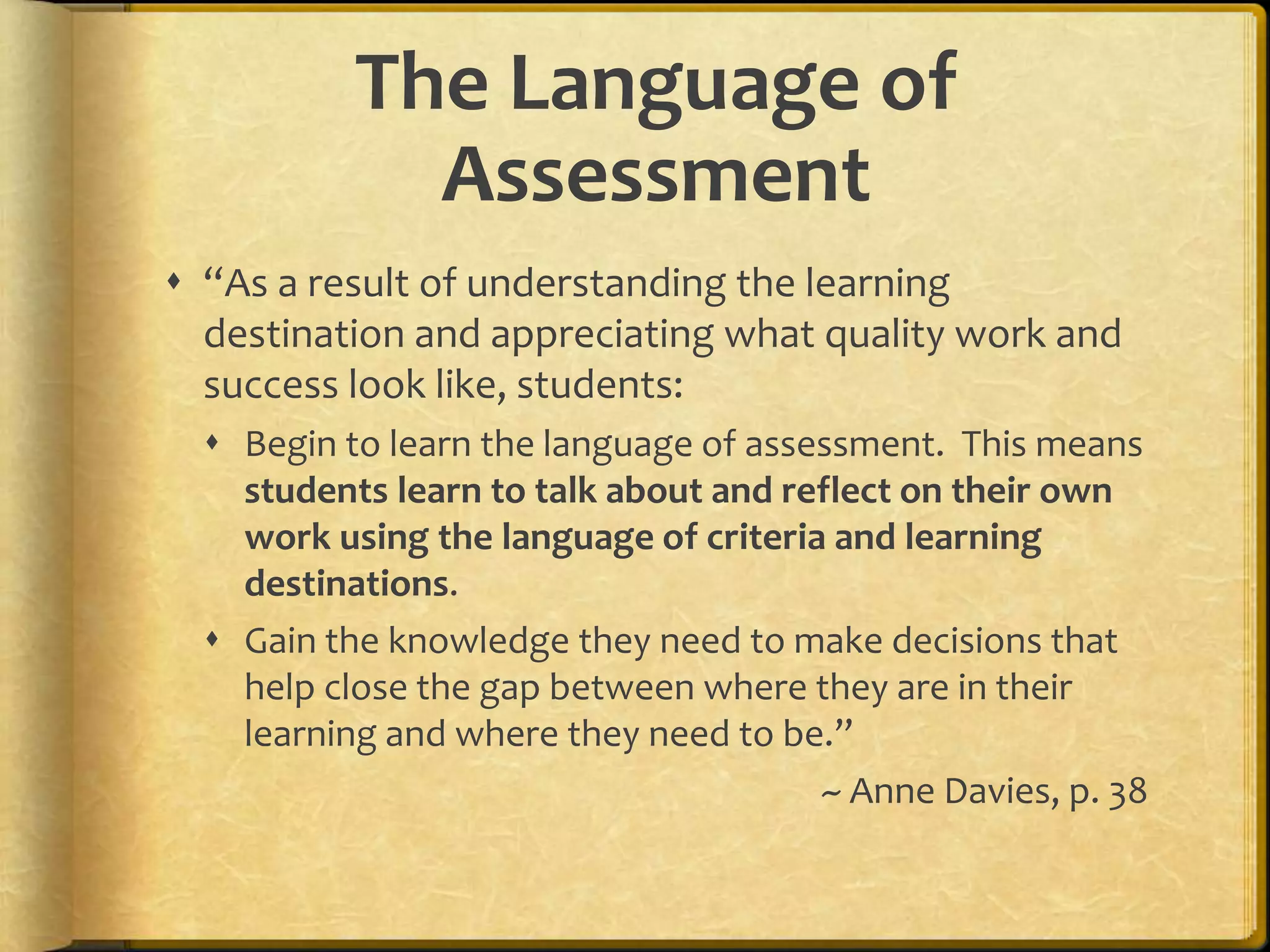 The Language of
Assessment
 “As a result of understanding the learning
destination and appreciating what quality work and
success look like, students:
 Begin to learn the language of assessment. This means
students learn to talk about and reflect on their own
work using the language of criteria and learning
destinations.
 Gain the knowledge they need to make decisions that
help close the gap between where they are in their
learning and where they need to be.”
~ Anne Davies, p. 38
 
