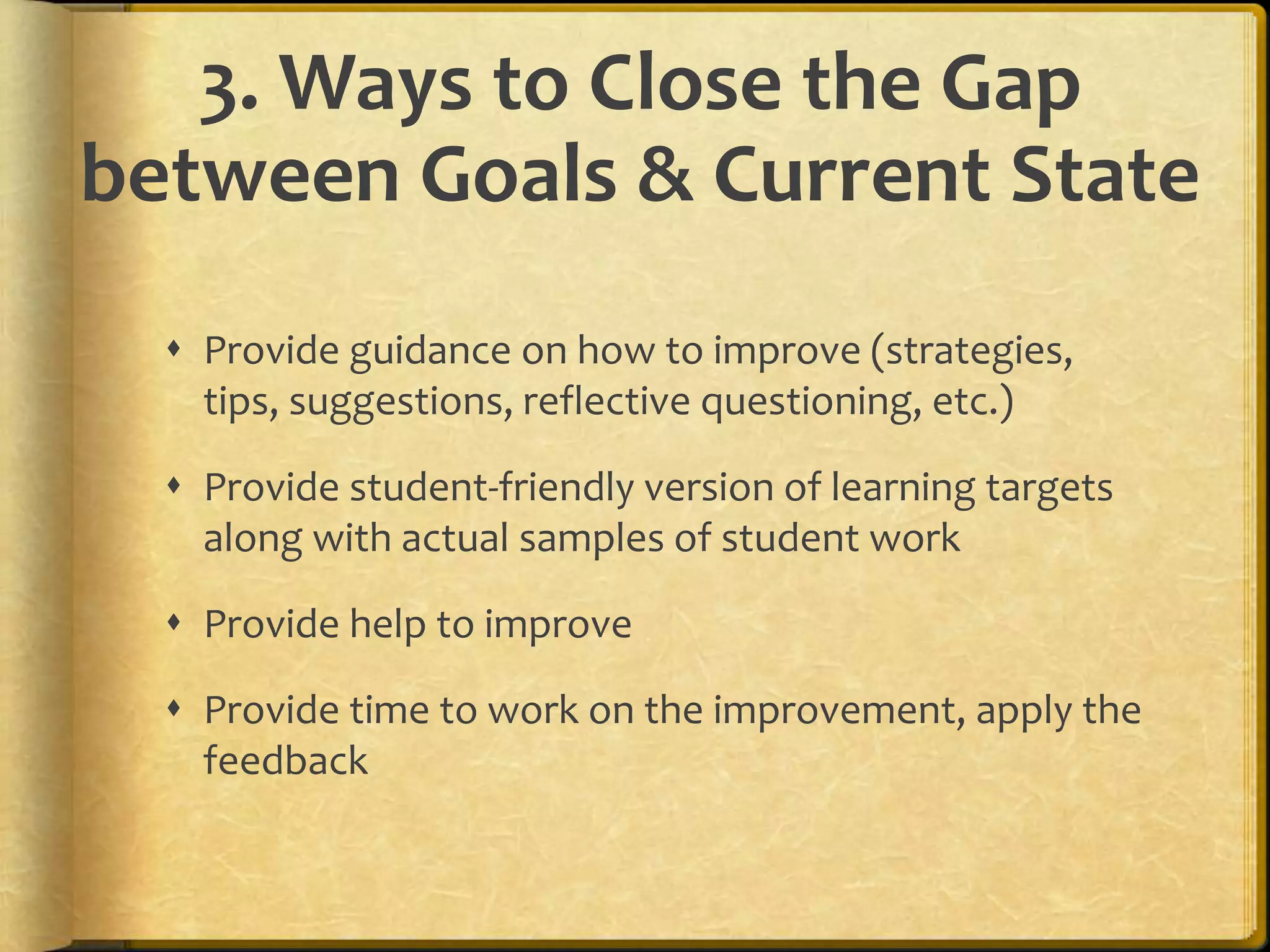 3. Ways to Close the Gap
between Goals & Current State
 Provide guidance on how to improve (strategies,
tips, suggestions, reflective questioning, etc.)
 Provide student-friendly version of learning targets
along with actual samples of student work
 Provide help to improve
 Provide time to work on the improvement, apply the
feedback
 