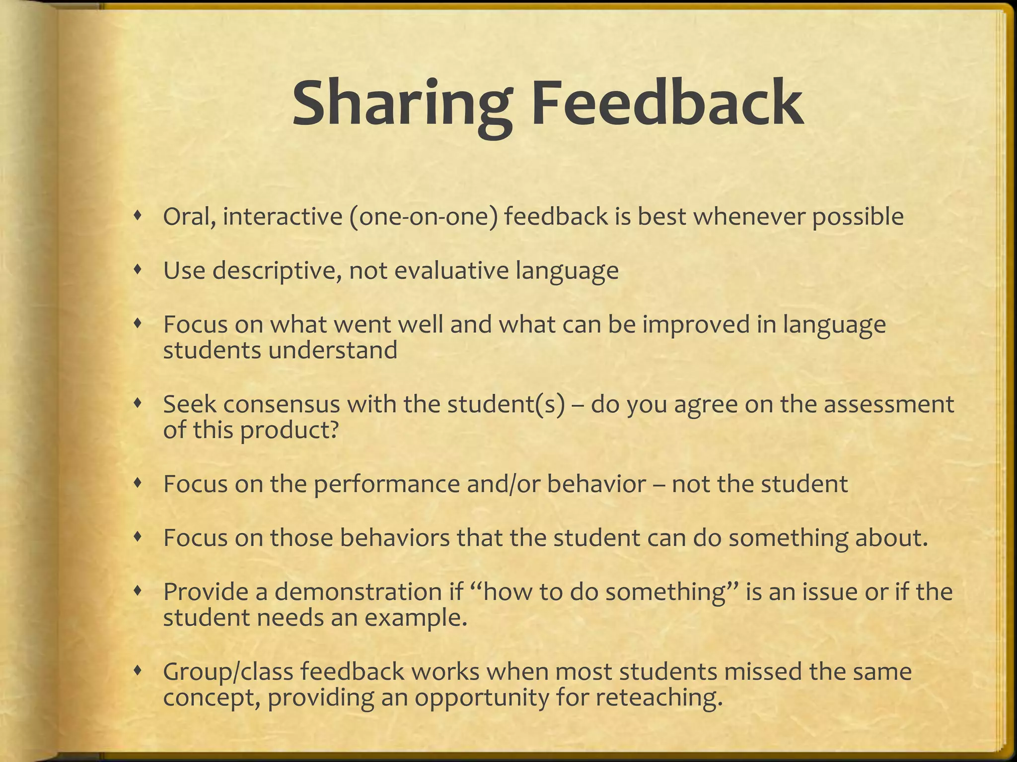 Sharing Feedback
 Oral, interactive (one-on-one) feedback is best whenever possible
 Use descriptive, not evaluative language
 Focus on what went well and what can be improved in language
students understand
 Seek consensus with the student(s) – do you agree on the assessment
of this product?
 Focus on the performance and/or behavior – not the student
 Focus on those behaviors that the student can do something about.
 Provide a demonstration if “how to do something” is an issue or if the
student needs an example.
 Group/class feedback works when most students missed the same
concept, providing an opportunity for reteaching.
 