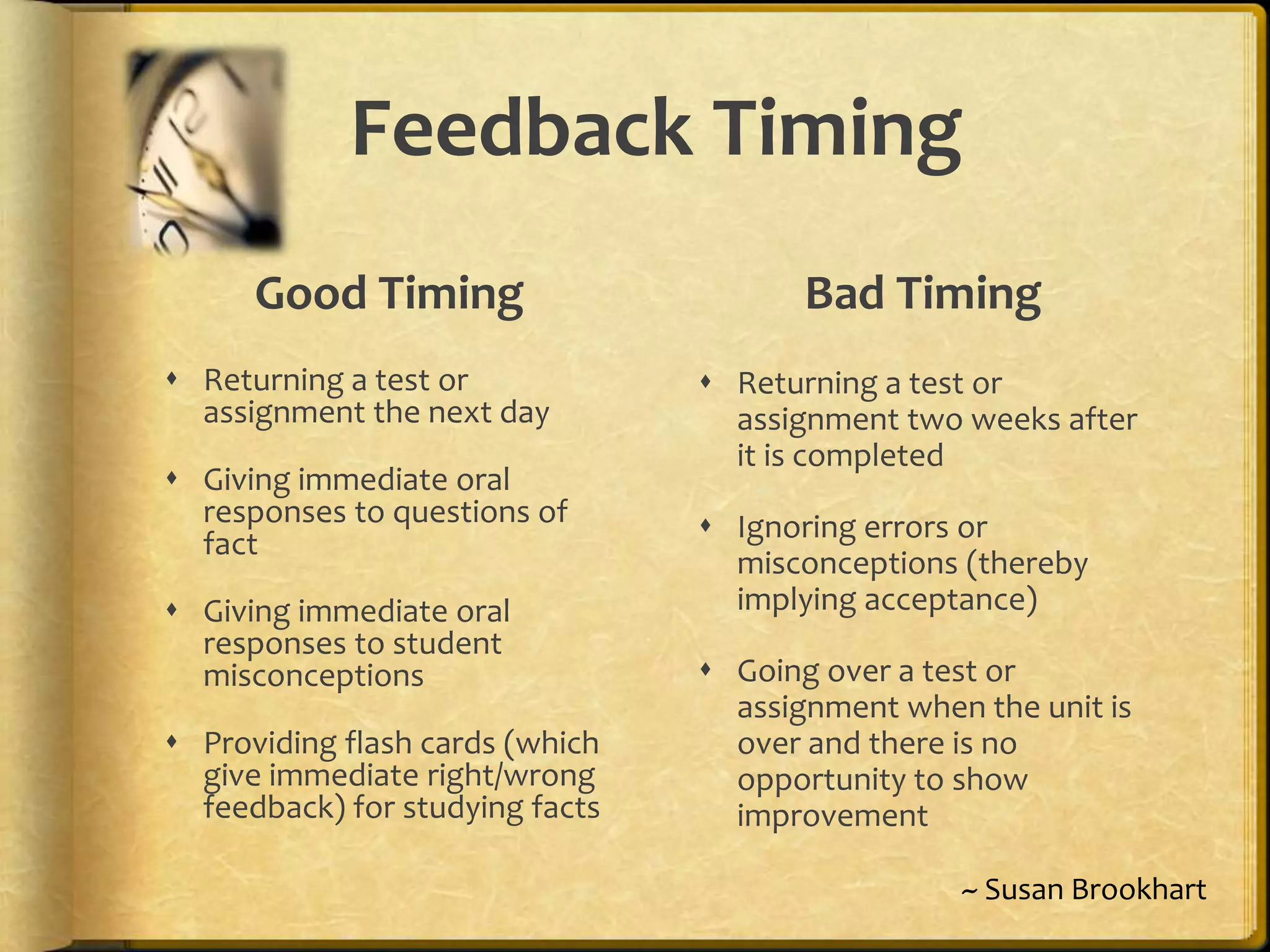 Feedback Timing
Good Timing
 Returning a test or
assignment the next day
 Giving immediate oral
responses to questions of
fact
 Giving immediate oral
responses to student
misconceptions
 Providing flash cards (which
give immediate right/wrong
feedback) for studying facts
Bad Timing
 Returning a test or
assignment two weeks after
it is completed
 Ignoring errors or
misconceptions (thereby
implying acceptance)
 Going over a test or
assignment when the unit is
over and there is no
opportunity to show
improvement
~ Susan Brookhart
 