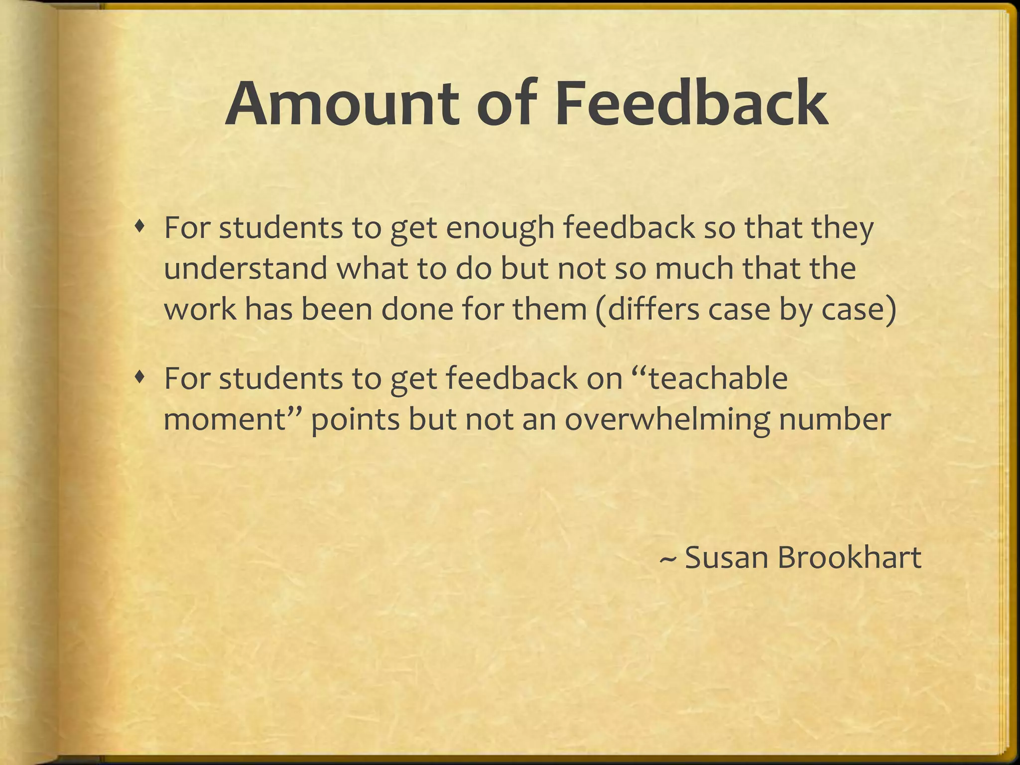 Amount of Feedback
 For students to get enough feedback so that they
understand what to do but not so much that the
work has been done for them (differs case by case)
 For students to get feedback on “teachable
moment” points but not an overwhelming number
~ Susan Brookhart
 