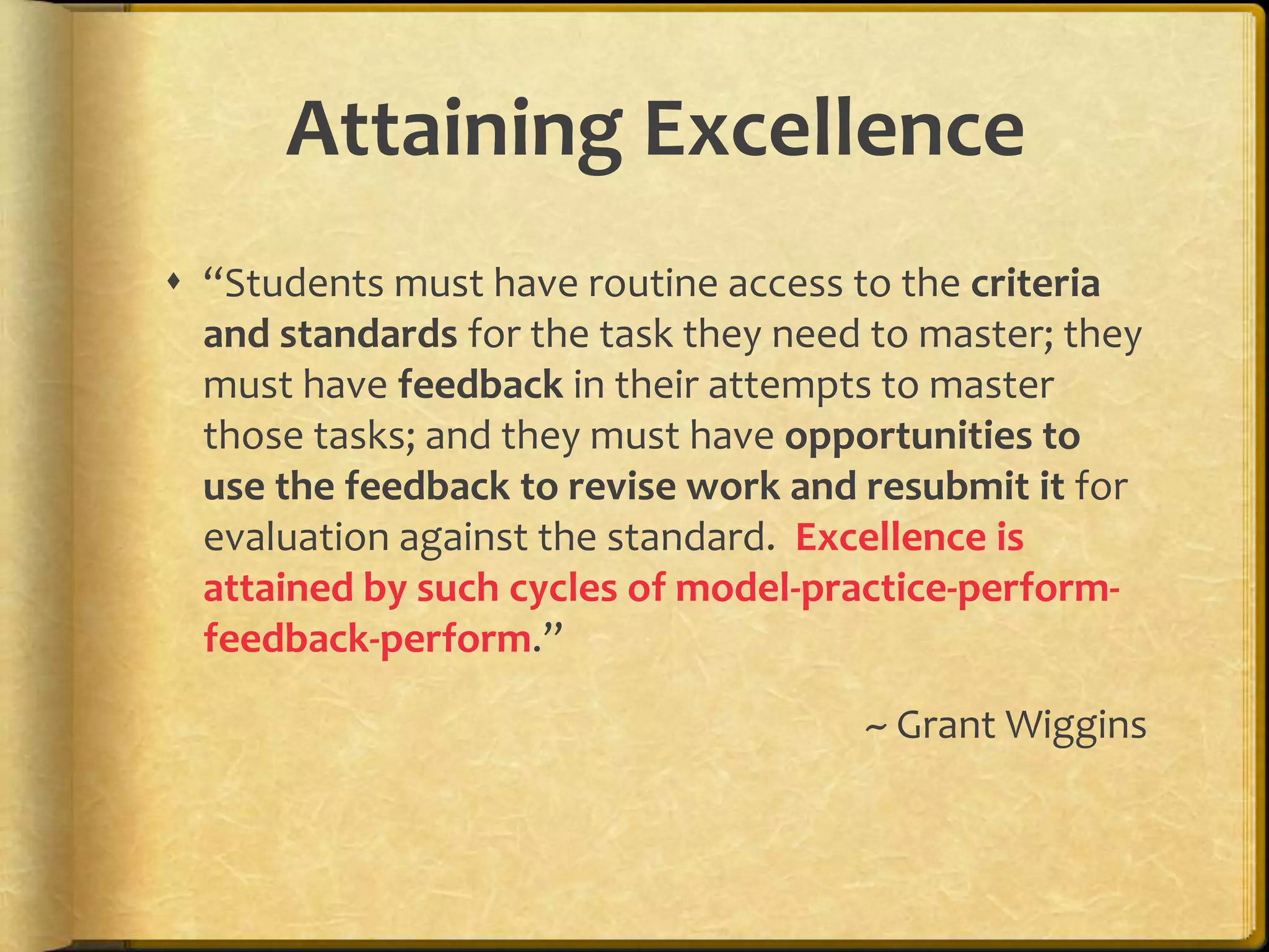 Attaining Excellence
 “Students must have routine access to the criteria
and standards for the task they need to master; they
must have feedback in their attempts to master
those tasks; and they must have opportunities to
use the feedback to revise work and resubmit it for
evaluation against the standard. Excellence is
attained by such cycles of model-practice-perform-
feedback-perform.”
~ Grant Wiggins
 