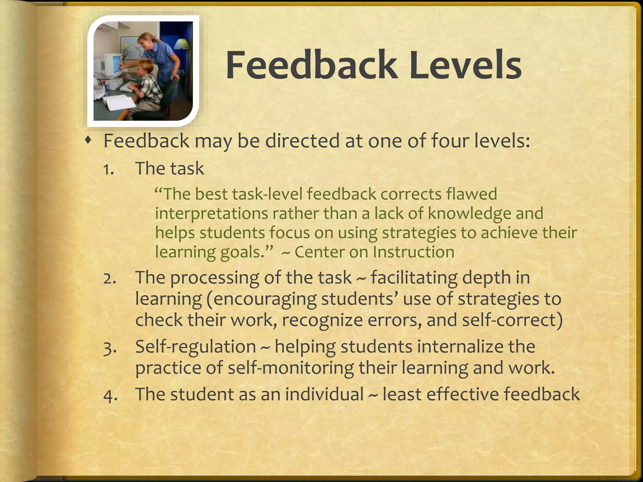 Feedback Levels
 Feedback may be directed at one of four levels:
1. The task
“The best task-level feedback corrects flawed
interpretations rather than a lack of knowledge and
helps students focus on using strategies to achieve their
learning goals.” ~ Center on Instruction
2. The processing of the task ~ facilitating depth in
learning (encouraging students’ use of strategies to
check their work, recognize errors, and self-correct)
3. Self-regulation ~ helping students internalize the
practice of self-monitoring their learning and work.
4. The student as an individual ~ least effective feedback
 