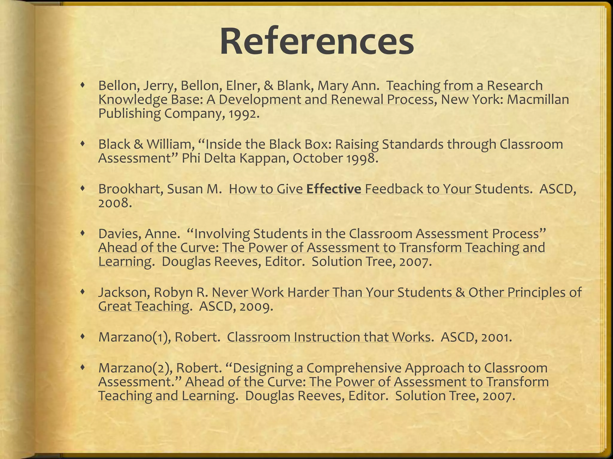 References
 Bellon, Jerry, Bellon, Elner, & Blank, Mary Ann. Teaching from a Research
Knowledge Base: A Development and Renewal Process, New York: Macmillan
Publishing Company, 1992.
 Black & William, “Inside the Black Box: Raising Standards through Classroom
Assessment” Phi Delta Kappan, October 1998.
 Brookhart, Susan M. How to Give Effective Feedback to Your Students. ASCD,
2008.
 Davies, Anne. “Involving Students in the Classroom Assessment Process”
Ahead of the Curve: The Power of Assessment to Transform Teaching and
Learning. Douglas Reeves, Editor. Solution Tree, 2007.
 Jackson, Robyn R. Never Work Harder Than Your Students & Other Principles of
Great Teaching. ASCD, 2009.
 Marzano(1), Robert. Classroom Instruction that Works. ASCD, 2001.
 Marzano(2), Robert. “Designing a Comprehensive Approach to Classroom
Assessment.” Ahead of the Curve: The Power of Assessment to Transform
Teaching and Learning. Douglas Reeves, Editor. Solution Tree, 2007.
 