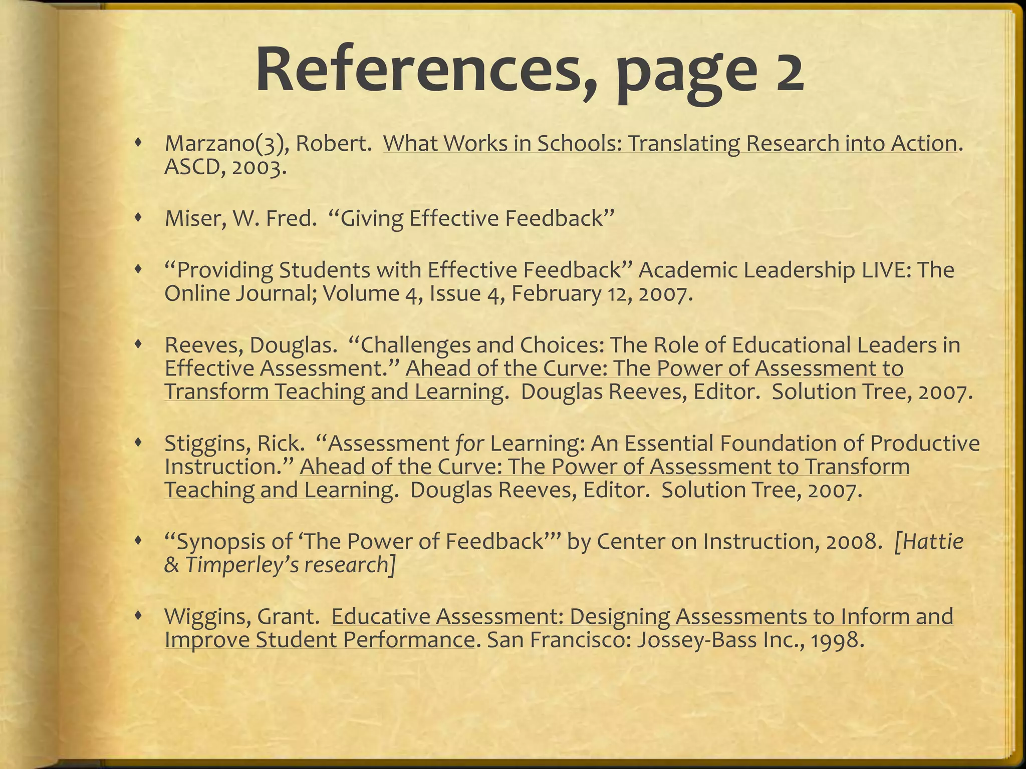 References, page 2
 Marzano(3), Robert. What Works in Schools: Translating Research into Action.
ASCD, 2003.
 Miser, W. Fred. “Giving Effective Feedback”
 “Providing Students with Effective Feedback” Academic Leadership LIVE: The
Online Journal; Volume 4, Issue 4, February 12, 2007.
 Reeves, Douglas. “Challenges and Choices: The Role of Educational Leaders in
Effective Assessment.” Ahead of the Curve: The Power of Assessment to
Transform Teaching and Learning. Douglas Reeves, Editor. Solution Tree, 2007.
 Stiggins, Rick. “Assessment for Learning: An Essential Foundation of Productive
Instruction.” Ahead of the Curve: The Power of Assessment to Transform
Teaching and Learning. Douglas Reeves, Editor. Solution Tree, 2007.
 “Synopsis of ‘The Power of Feedback’” by Center on Instruction, 2008. [Hattie
& Timperley’s research]
 Wiggins, Grant. Educative Assessment: Designing Assessments to Inform and
Improve Student Performance. San Francisco: Jossey-Bass Inc., 1998.
 