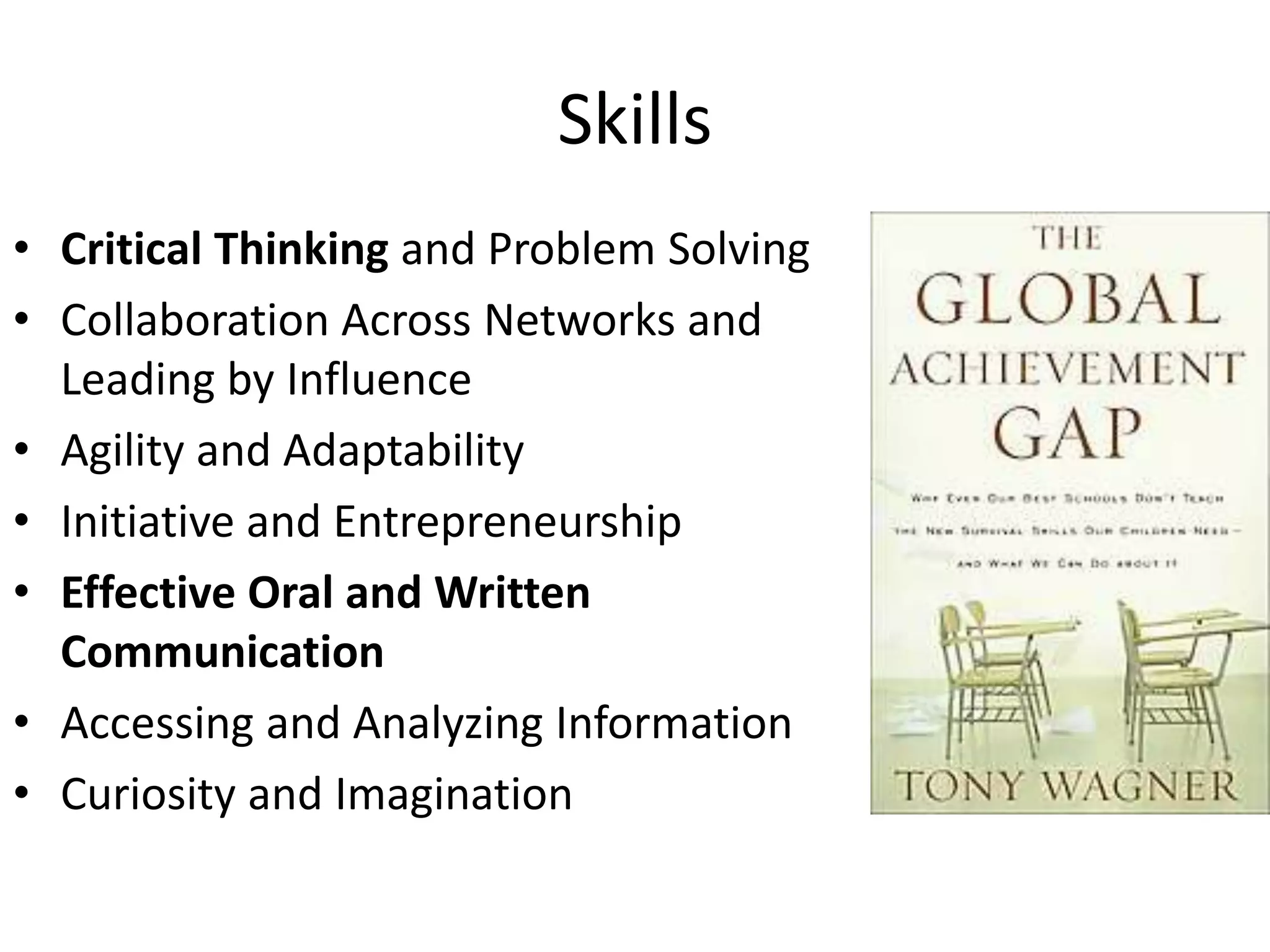 Skills
• Critical Thinking and Problem Solving
• Collaboration Across Networks and
Leading by Influence
• Agility and Adaptability
• Initiative and Entrepreneurship
• Effective Oral and Written
Communication
• Accessing and Analyzing Information
• Curiosity and Imagination
 