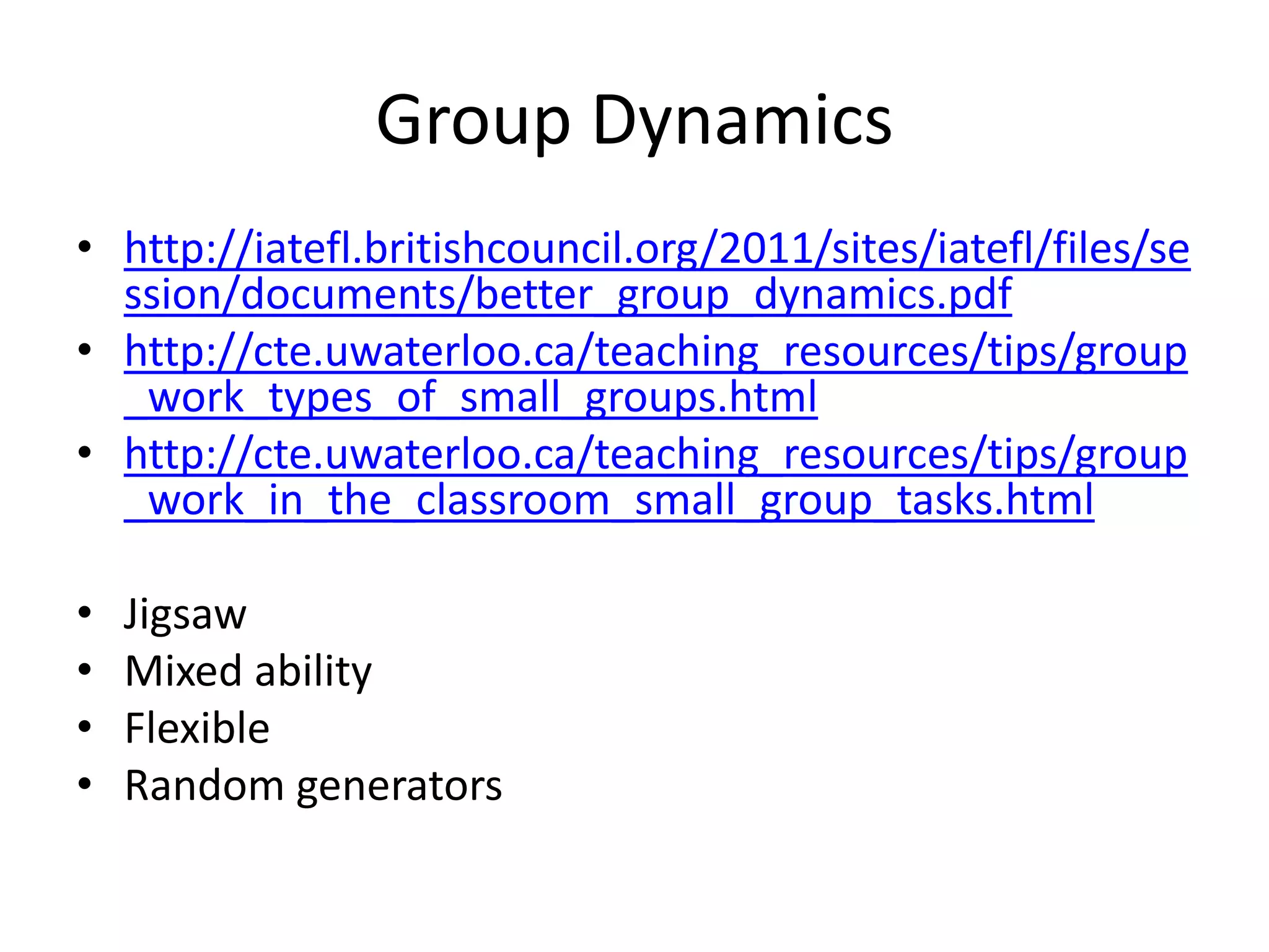 Group Dynamics
• http://iatefl.britishcouncil.org/2011/sites/iatefl/files/se
ssion/documents/better_group_dynamics.pdf
• http://cte.uwaterloo.ca/teaching_resources/tips/group
_work_types_of_small_groups.html
• http://cte.uwaterloo.ca/teaching_resources/tips/group
_work_in_the_classroom_small_group_tasks.html
• Jigsaw
• Mixed ability
• Flexible
• Random generators
 
