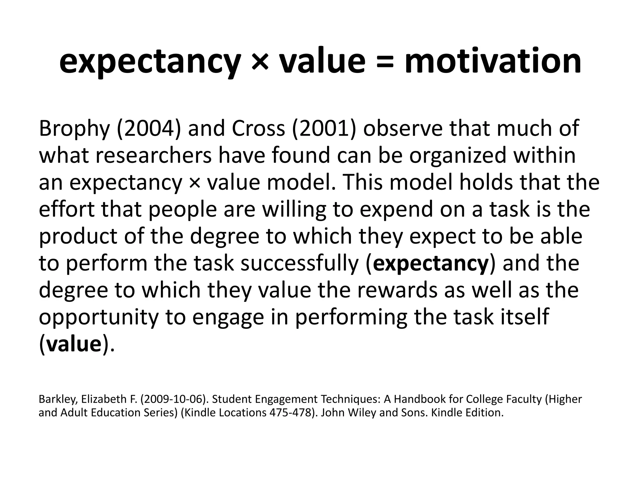 expectancy × value = motivation
Brophy (2004) and Cross (2001) observe that much of
what researchers have found can be organized within
an expectancy × value model. This model holds that the
effort that people are willing to expend on a task is the
product of the degree to which they expect to be able
to perform the task successfully (expectancy) and the
degree to which they value the rewards as well as the
opportunity to engage in performing the task itself
(value).
Barkley, Elizabeth F. (2009-10-06). Student Engagement Techniques: A Handbook for College Faculty (Higher
and Adult Education Series) (Kindle Locations 475-478). John Wiley and Sons. Kindle Edition.
 