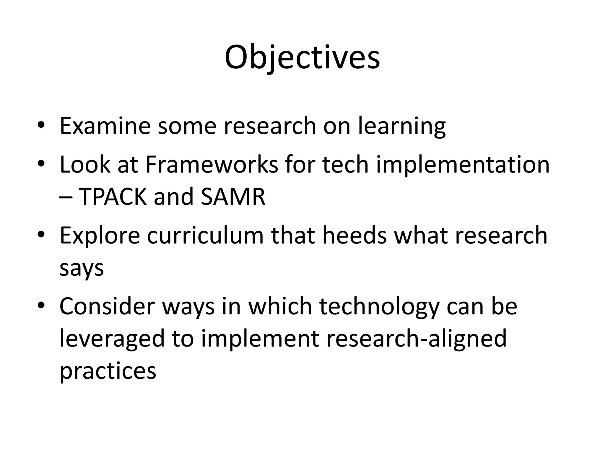 Objectives
• Examine some research on learning
• Look at Frameworks for tech implementation
– TPACK and SAMR
• Explore curriculum that heeds what research
says
• Consider ways in which technology can be
leveraged to implement research-aligned
practices
 