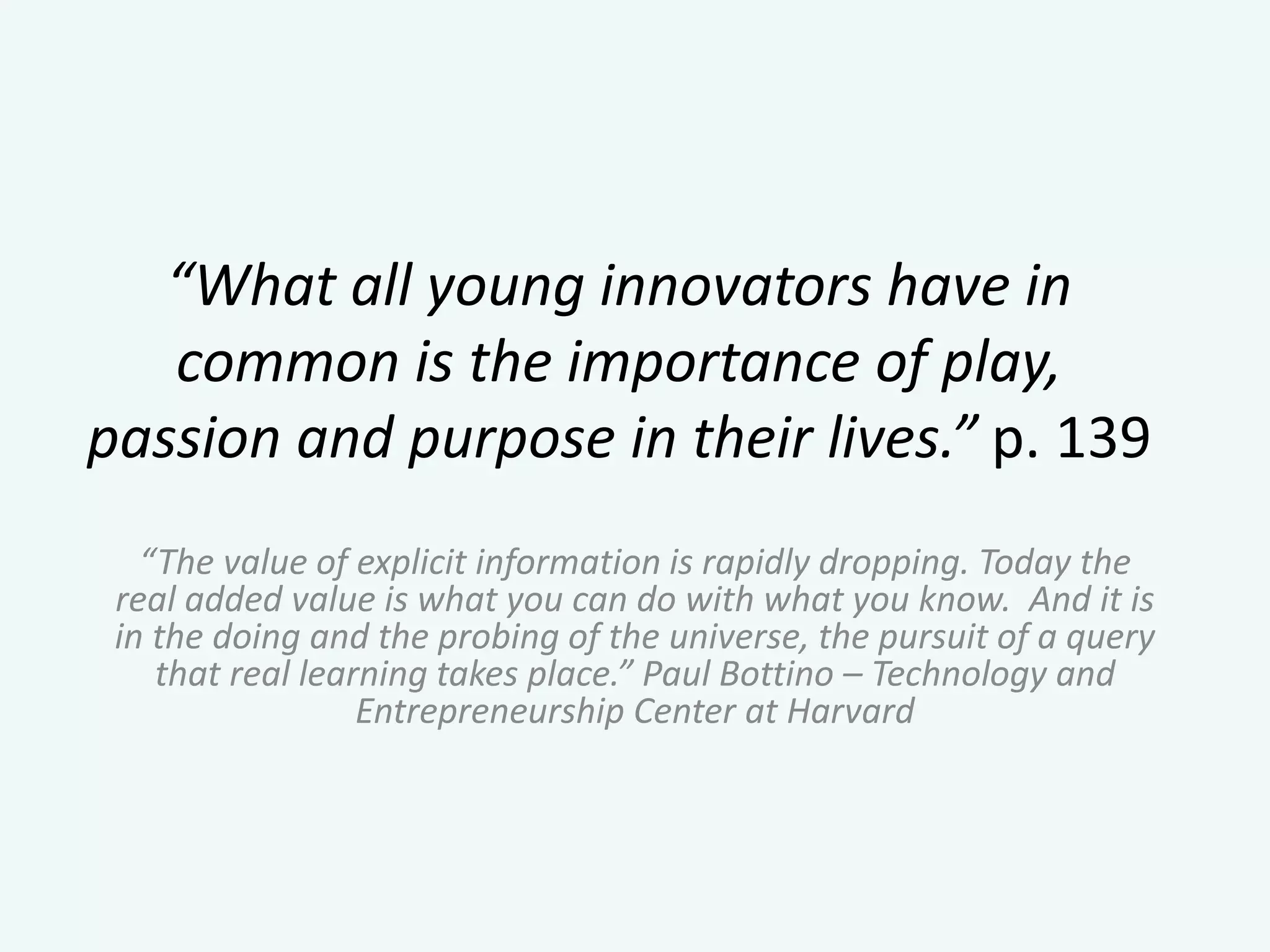 “What all young innovators have in
common is the importance of play,
passion and purpose in their lives.” p. 139
“The value of explicit information is rapidly dropping. Today the
real added value is what you can do with what you know. And it is
in the doing and the probing of the universe, the pursuit of a query
that real learning takes place.” Paul Bottino – Technology and
Entrepreneurship Center at Harvard
 