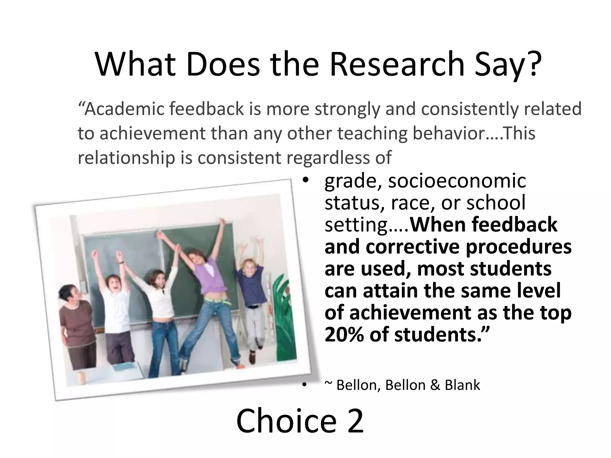 What Does the Research Say?
• grade, socioeconomic
status, race, or school
setting….When feedback
and corrective procedures
are used, most students
can attain the same level
of achievement as the top
20% of students.”
• ~ Bellon, Bellon & Blank
“Academic feedback is more strongly and consistently related
to achievement than any other teaching behavior….This
relationship is consistent regardless of
Choice 2
 