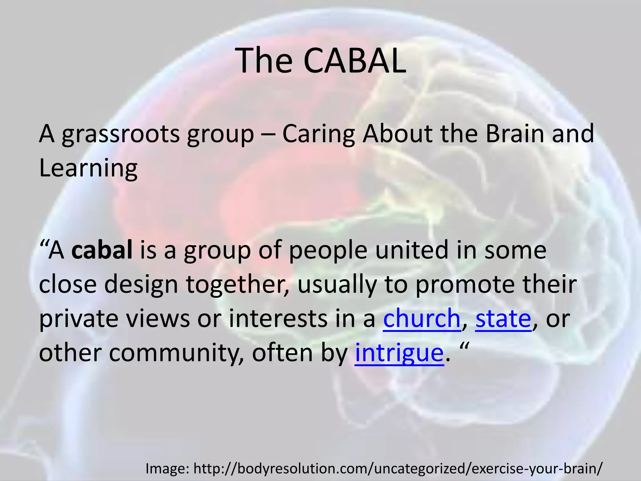 The CABAL
A grassroots group – Caring About the Brain and
Learning
“A cabal is a group of people united in some
close design together, usually to promote their
private views or interests in a church, state, or
other community, often by intrigue. “
Image: http://bodyresolution.com/uncategorized/exercise-your-brain/
 