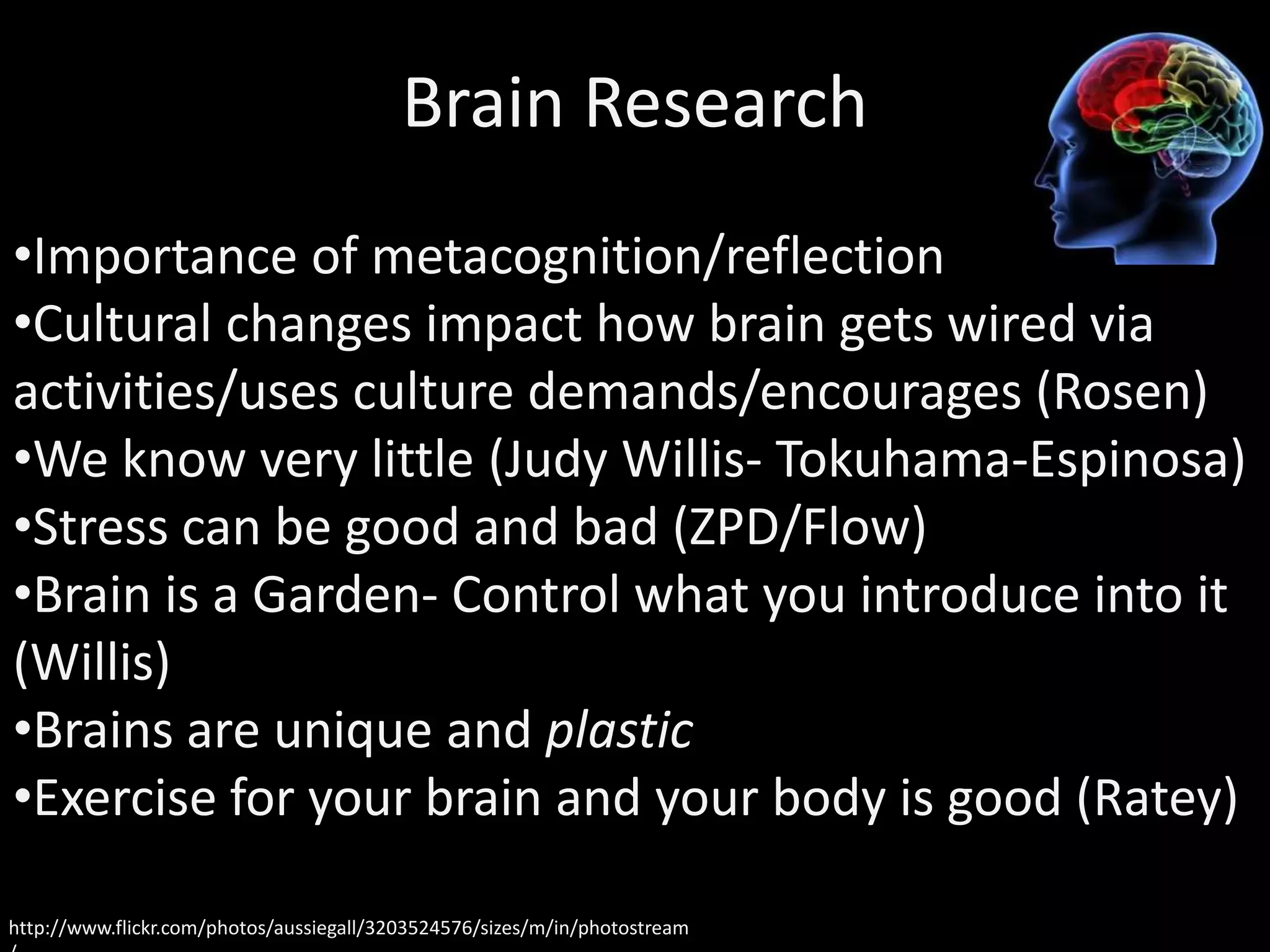 Brain Research
•Importance of metacognition/reflection
•Cultural changes impact how brain gets wired via
activities/uses culture demands/encourages (Rosen)
•We know very little (Judy Willis- Tokuhama-Espinosa)
•Stress can be good and bad (ZPD/Flow)
•Brain is a Garden- Control what you introduce into it
(Willis)
•Brains are unique and plastic
•Exercise for your brain and your body is good (Ratey)
http://www.flickr.com/photos/aussiegall/3203524576/sizes/m/in/photostream
 