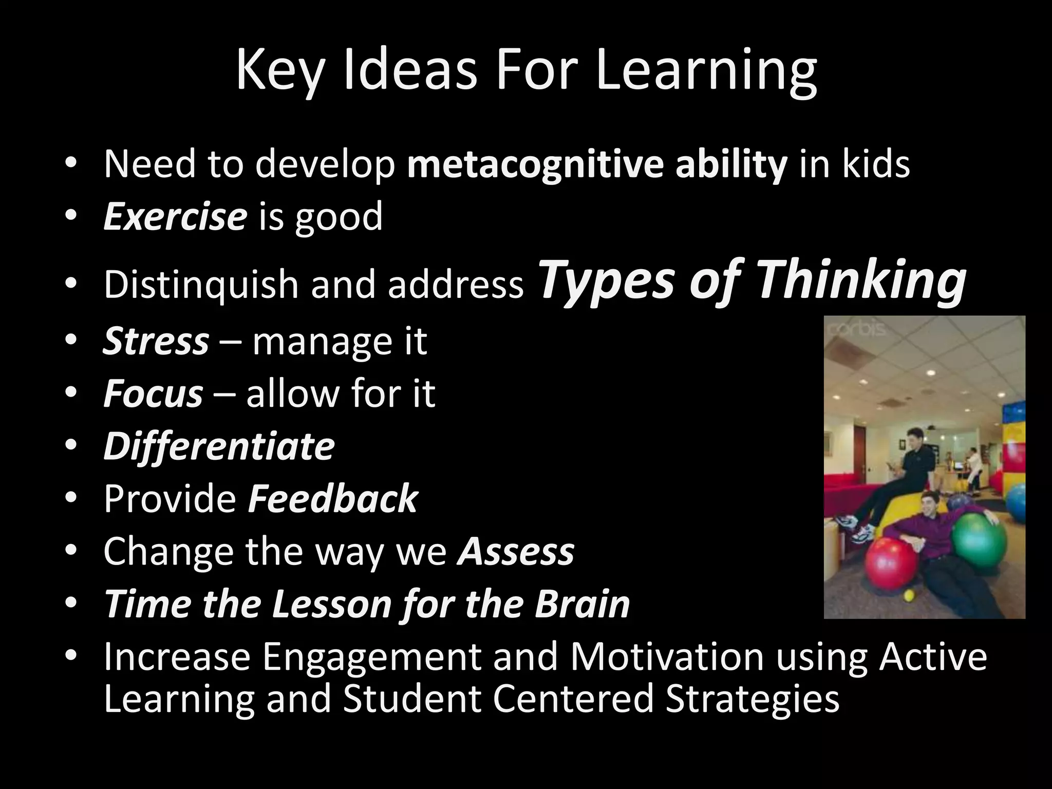 Key Ideas For Learning
• Need to develop metacognitive ability in kids
• Exercise is good
• Distinquish and address Types of Thinking
• Stress – manage it
• Focus – allow for it
• Differentiate
• Provide Feedback
• Change the way we Assess
• Time the Lesson for the Brain
• Increase Engagement and Motivation using Active
Learning and Student Centered Strategies
 