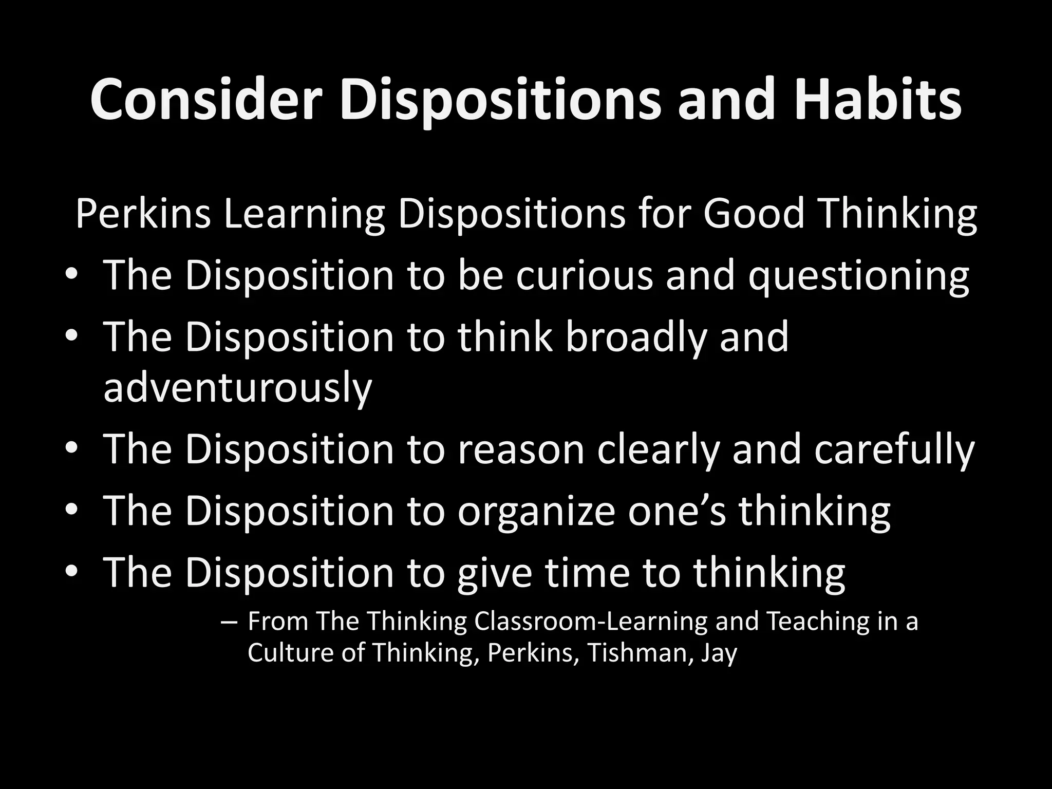 Consider Dispositions and Habits
Perkins Learning Dispositions for Good Thinking
• The Disposition to be curious and questioning
• The Disposition to think broadly and
adventurously
• The Disposition to reason clearly and carefully
• The Disposition to organize one’s thinking
• The Disposition to give time to thinking
– From The Thinking Classroom-Learning and Teaching in a
Culture of Thinking, Perkins, Tishman, Jay
 