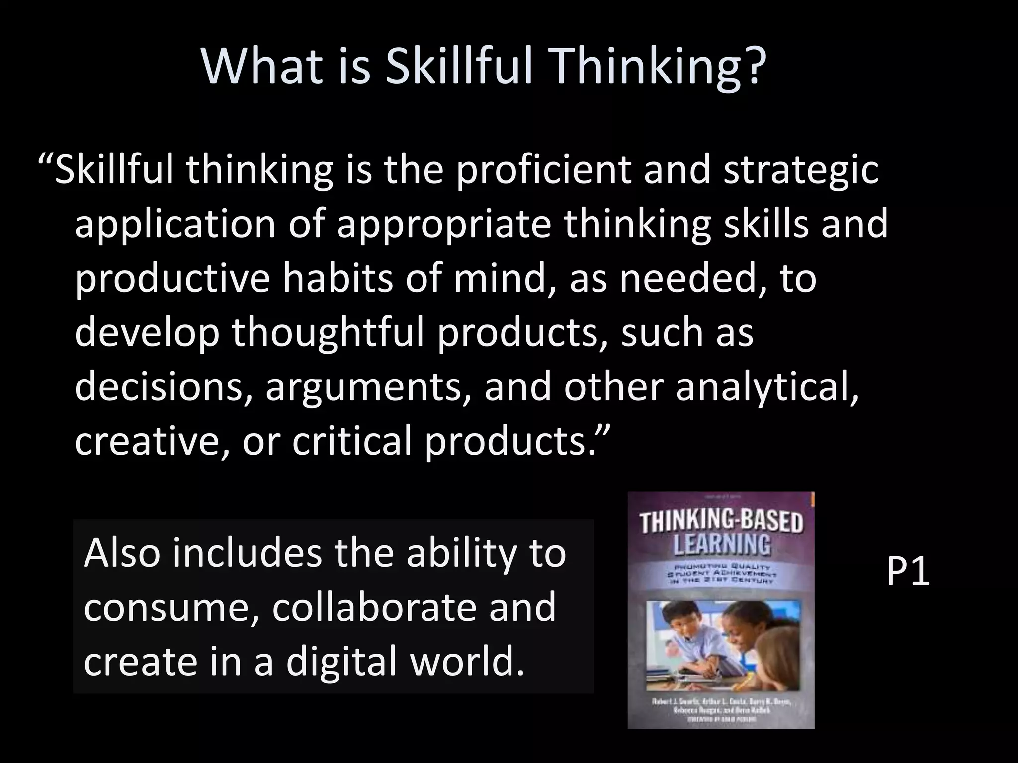 “Skillful thinking is the proficient and strategic
application of appropriate thinking skills and
productive habits of mind, as needed, to
develop thoughtful products, such as
decisions, arguments, and other analytical,
creative, or critical products.”
P1
What is Skillful Thinking?
Also includes the ability to
consume, collaborate and
create in a digital world.
 